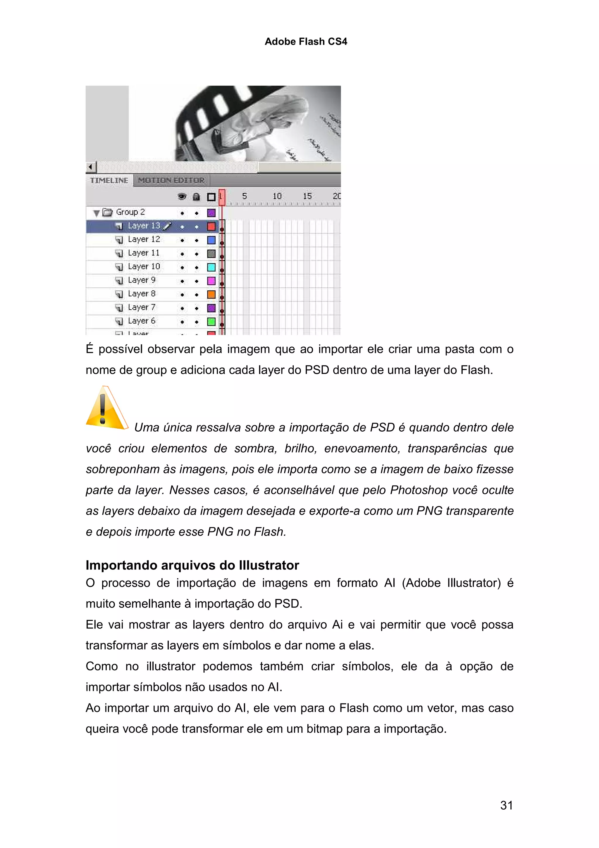 Adobe Flash CS4




É possível observar pela imagem que ao importar ele criar uma pasta com o
nome de group e adiciona cada layer do PSD dentro de uma layer do Flash.



        Uma única ressalva sobre a importação de PSD é quando dentro dele
você criou elementos de sombra, brilho, enevoamento, transparências que
sobreponham às imagens, pois ele importa como se a imagem de baixo fizesse
parte da layer. Nesses casos, é aconselhável que pelo Photoshop você oculte
as layers debaixo da imagem desejada e exporte-a como um PNG transparente
e depois importe esse PNG no Flash.

Importando arquivos do Illustrator
O processo de importação de imagens em formato AI (Adobe Illustrator) é
muito semelhante à importação do PSD.
Ele vai mostrar as layers dentro do arquivo Ai e vai permitir que você possa
transformar as layers em símbolos e dar nome a elas.
Como no illustrator podemos também criar símbolos, ele da à opção de
importar símbolos não usados no AI.
Ao importar um arquivo do AI, ele vem para o Flash como um vetor, mas caso
queira você pode transformar ele em um bitmap para a importação.




                                                                           31
 