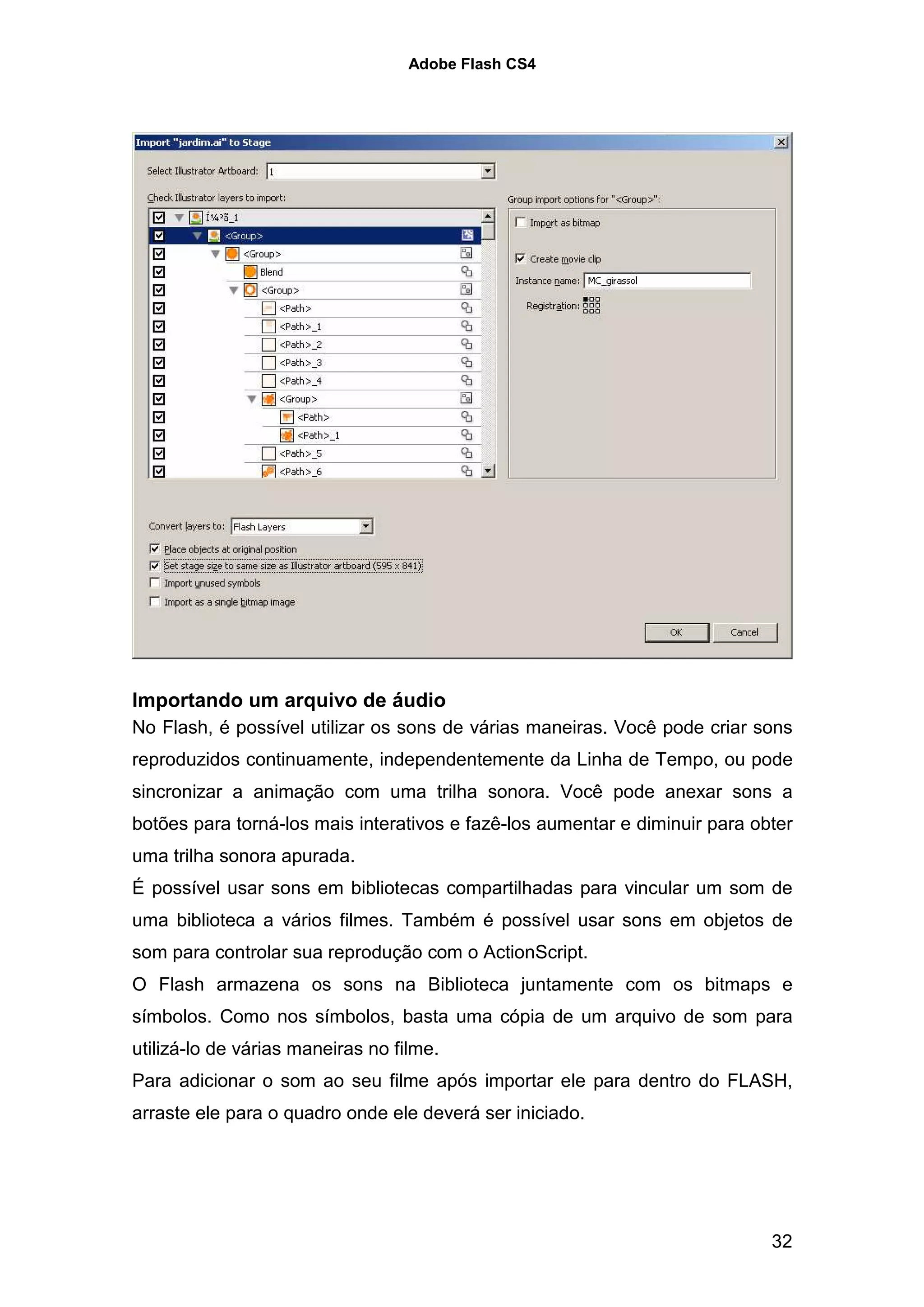 Adobe Flash CS4




Importando um arquivo de áudio
No Flash, é possível utilizar os sons de várias maneiras. Você pode criar sons
reproduzidos continuamente, independentemente da Linha de Tempo, ou pode
sincronizar a animação com uma trilha sonora. Você pode anexar sons a
botões para torná-los mais interativos e fazê-los aumentar e diminuir para obter
uma trilha sonora apurada.
É possível usar sons em bibliotecas compartilhadas para vincular um som de
uma biblioteca a vários filmes. Também é possível usar sons em objetos de
som para controlar sua reprodução com o ActionScript.
O Flash armazena os sons na Biblioteca juntamente com os bitmaps e
símbolos. Como nos símbolos, basta uma cópia de um arquivo de som para
utilizá-lo de várias maneiras no filme.
Para adicionar o som ao seu filme após importar ele para dentro do FLASH,
arraste ele para o quadro onde ele deverá ser iniciado.




                                                                             32
 