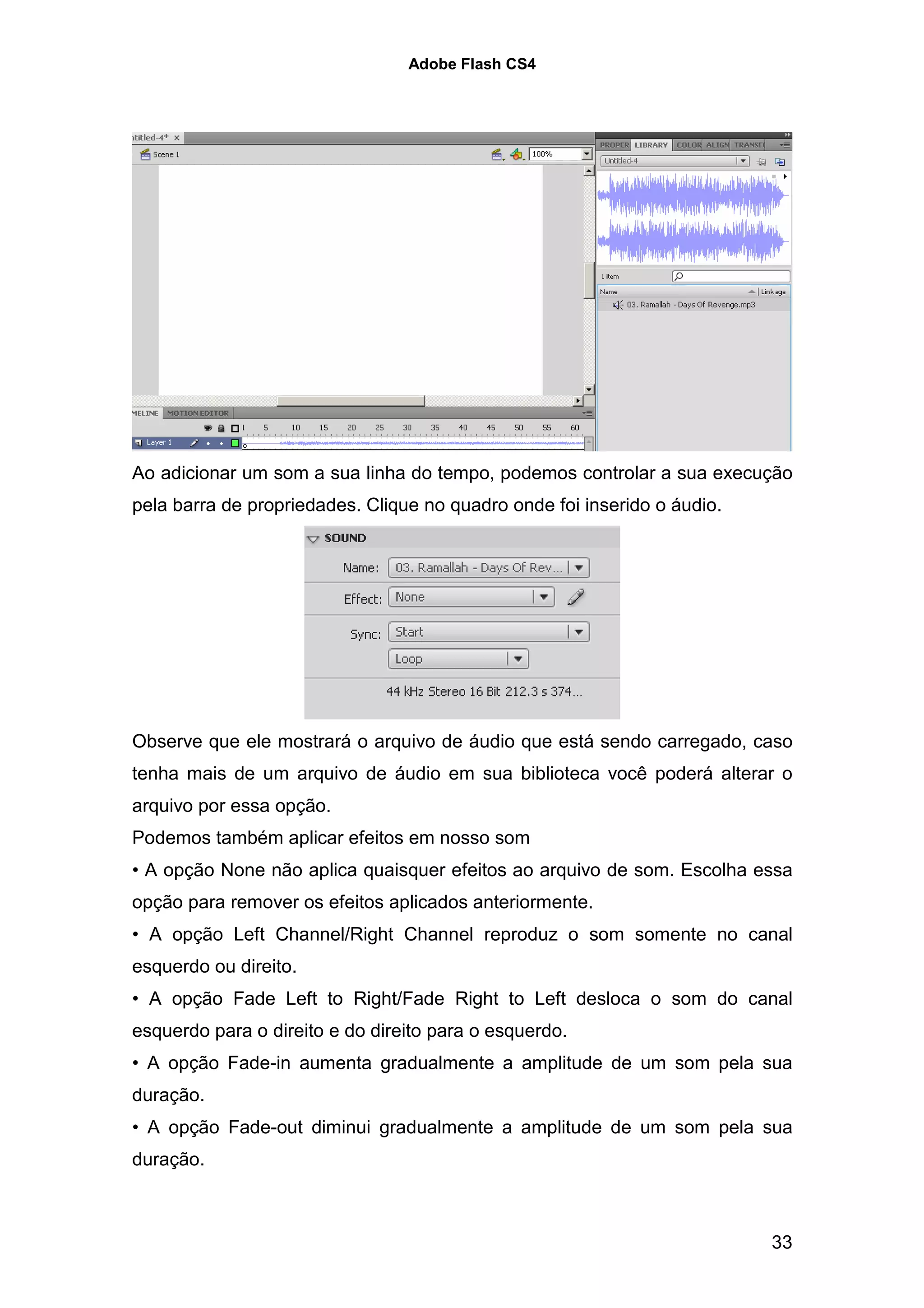 Adobe Flash CS4




Ao adicionar um som a sua linha do tempo, podemos controlar a sua execução
pela barra de propriedades. Clique no quadro onde foi inserido o áudio.




Observe que ele mostrará o arquivo de áudio que está sendo carregado, caso
tenha mais de um arquivo de áudio em sua biblioteca você poderá alterar o
arquivo por essa opção.
Podemos também aplicar efeitos em nosso som
• A opção None não aplica quaisquer efeitos ao arquivo de som. Escolha essa
opção para remover os efeitos aplicados anteriormente.
• A opção Left Channel/Right Channel reproduz o som somente no canal
esquerdo ou direito.
• A opção Fade Left to Right/Fade Right to Left desloca o som do canal
esquerdo para o direito e do direito para o esquerdo.
• A opção Fade-in aumenta gradualmente a amplitude de um som pela sua
duração.
• A opção Fade-out diminui gradualmente a amplitude de um som pela sua
duração.



                                                                          33
 