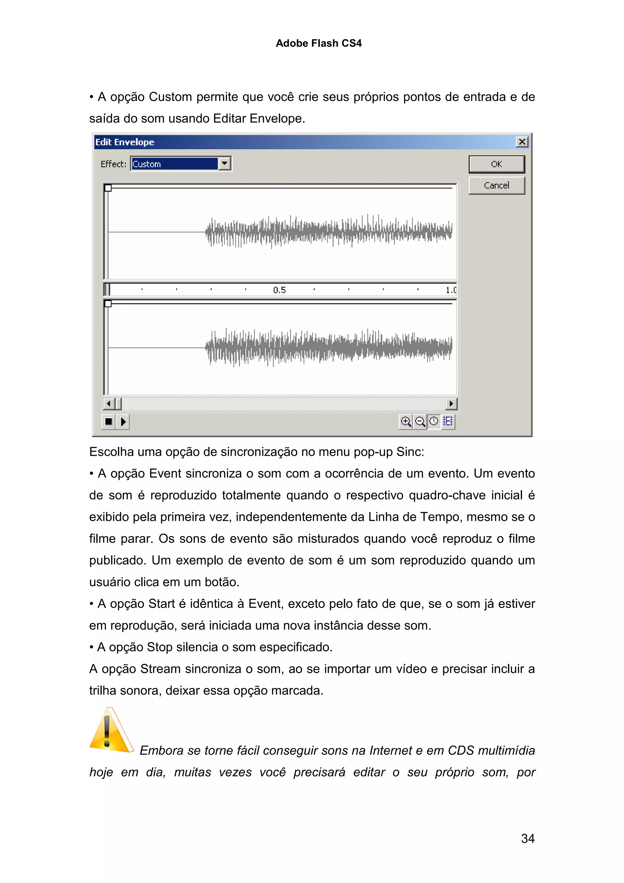 Adobe Flash CS4




• A opção Custom permite que você crie seus próprios pontos de entrada e de
saída do som usando Editar Envelope.




Escolha uma opção de sincronização no menu pop-up Sinc:
• A opção Event sincroniza o som com a ocorrência de um evento. Um evento
de som é reproduzido totalmente quando o respectivo quadro-chave inicial é
exibido pela primeira vez, independentemente da Linha de Tempo, mesmo se o
filme parar. Os sons de evento são misturados quando você reproduz o filme
publicado. Um exemplo de evento de som é um som reproduzido quando um
usuário clica em um botão.
• A opção Start é idêntica à Event, exceto pelo fato de que, se o som já estiver
em reprodução, será iniciada uma nova instância desse som.
• A opção Stop silencia o som especificado.
A opção Stream sincroniza o som, ao se importar um vídeo e precisar incluir a
trilha sonora, deixar essa opção marcada.



         Embora se torne fácil conseguir sons na Internet e em CDS multimídia
hoje em dia, muitas vezes você precisará editar o seu próprio som, por




                                                                             34
 