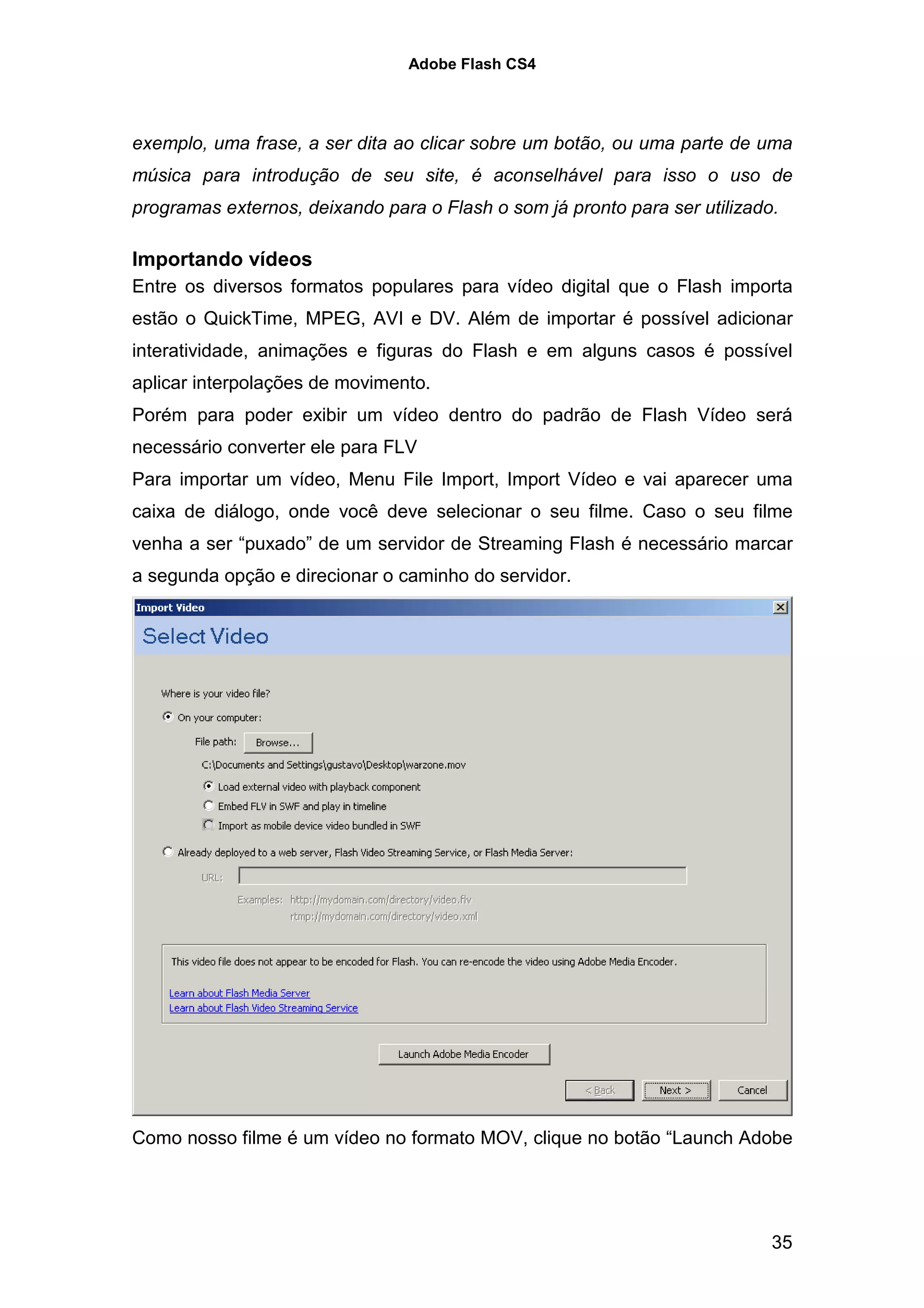 Adobe Flash CS4




exemplo, uma frase, a ser dita ao clicar sobre um botão, ou uma parte de uma
música para introdução de seu site, é aconselhável para isso o uso de
programas externos, deixando para o Flash o som já pronto para ser utilizado.

Importando vídeos
Entre os diversos formatos populares para vídeo digital que o Flash importa
estão o QuickTime, MPEG, AVI e DV. Além de importar é possível adicionar
interatividade, animações e figuras do Flash e em alguns casos é possível
aplicar interpolações de movimento.
Porém para poder exibir um vídeo dentro do padrão de Flash Vídeo será
necessário converter ele para FLV
Para importar um vídeo, Menu File Import, Import Vídeo e vai aparecer uma
caixa de diálogo, onde você deve selecionar o seu filme. Caso o seu filme
venha a ser “puxado” de um servidor de Streaming Flash é necessário marcar
a segunda opção e direcionar o caminho do servidor.




Como nosso filme é um vídeo no formato MOV, clique no botão “Launch Adobe




                                                                            35
 