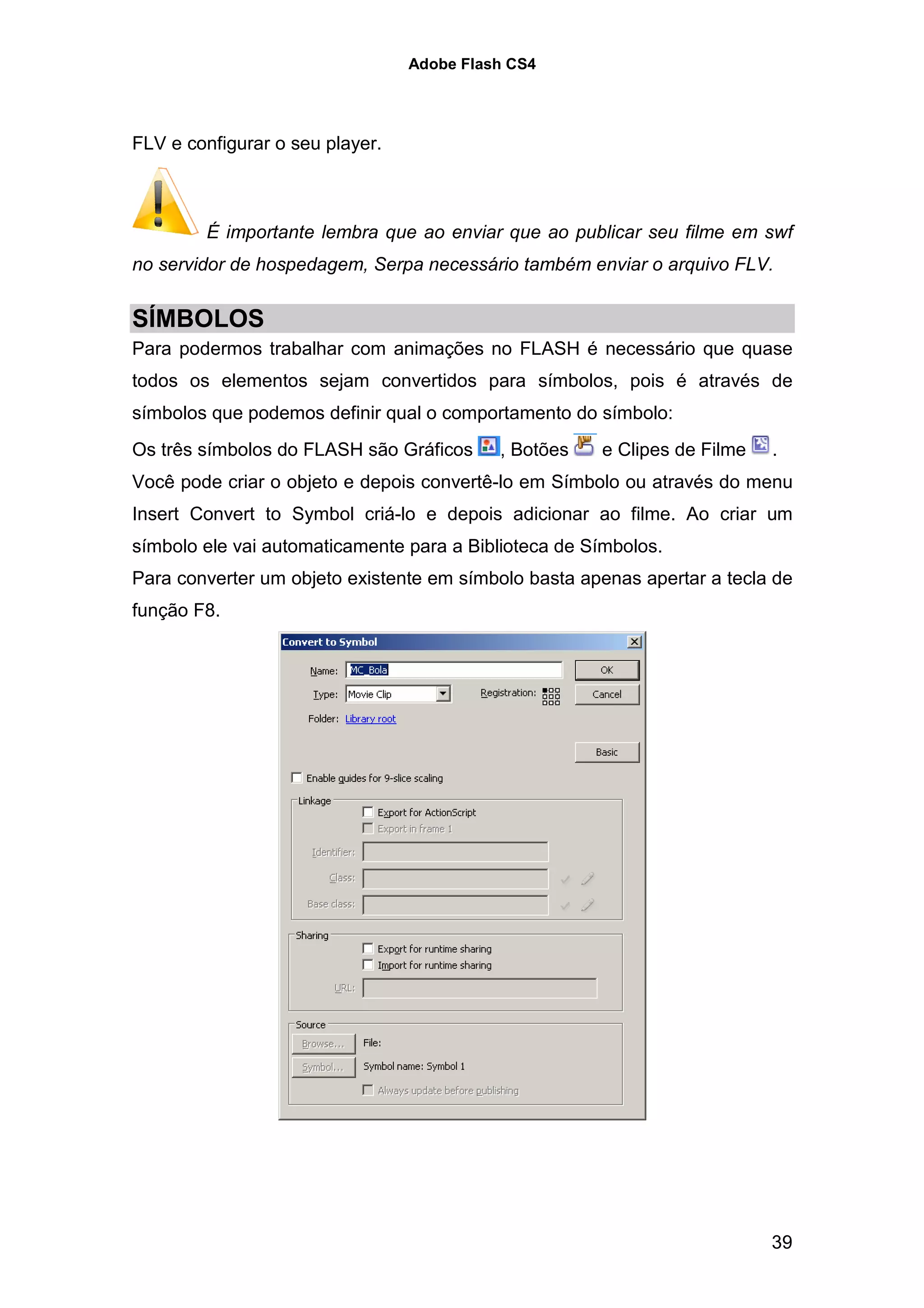 Adobe Flash CS4




FLV e configurar o seu player.



        É importante lembra que ao enviar que ao publicar seu filme em swf
no servidor de hospedagem, Serpa necessário também enviar o arquivo FLV.


SÍMBOLOS
Para podermos trabalhar com animações no FLASH é necessário que quase
todos os elementos sejam convertidos para símbolos, pois é através de
símbolos que podemos definir qual o comportamento do símbolo:
Os três símbolos do FLASH são Gráficos     , Botões   e Clipes de Filme   .
Você pode criar o objeto e depois convertê-lo em Símbolo ou através do menu
Insert Convert to Symbol criá-lo e depois adicionar ao filme. Ao criar um
símbolo ele vai automaticamente para a Biblioteca de Símbolos.
Para converter um objeto existente em símbolo basta apenas apertar a tecla de
função F8.




                                                                          39
 