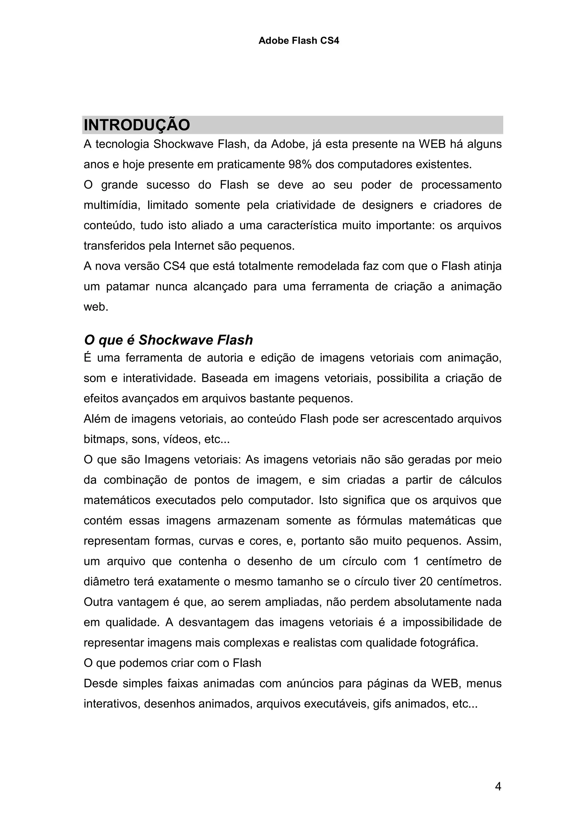 Adobe Flash CS4




INTRODUÇÃO
A tecnologia Shockwave Flash, da Adobe, já esta presente na WEB há alguns
anos e hoje presente em praticamente 98% dos computadores existentes.
O grande sucesso do Flash se deve ao seu poder de processamento
multimídia, limitado somente pela criatividade de designers e criadores de
conteúdo, tudo isto aliado a uma característica muito importante: os arquivos
transferidos pela Internet são pequenos.
A nova versão CS4 que está totalmente remodelada faz com que o Flash atinja
um patamar nunca alcançado para uma ferramenta de criação a animação
web.

O que é Shockwave Flash
É uma ferramenta de autoria e edição de imagens vetoriais com animação,
som e interatividade. Baseada em imagens vetoriais, possibilita a criação de
efeitos avançados em arquivos bastante pequenos.
Além de imagens vetoriais, ao conteúdo Flash pode ser acrescentado arquivos
bitmaps, sons, vídeos, etc...
O que são Imagens vetoriais: As imagens vetoriais não são geradas por meio
da combinação de pontos de imagem, e sim criadas a partir de cálculos
matemáticos executados pelo computador. Isto significa que os arquivos que
contém essas imagens armazenam somente as fórmulas matemáticas que
representam formas, curvas e cores, e, portanto são muito pequenos. Assim,
um arquivo que contenha o desenho de um círculo com 1 centímetro de
diâmetro terá exatamente o mesmo tamanho se o círculo tiver 20 centímetros.
Outra vantagem é que, ao serem ampliadas, não perdem absolutamente nada
em qualidade. A desvantagem das imagens vetoriais é a impossibilidade de
representar imagens mais complexas e realistas com qualidade fotográfica.
O que podemos criar com o Flash
Desde simples faixas animadas com anúncios para páginas da WEB, menus
interativos, desenhos animados, arquivos executáveis, gifs animados, etc...




                                                                              4
 