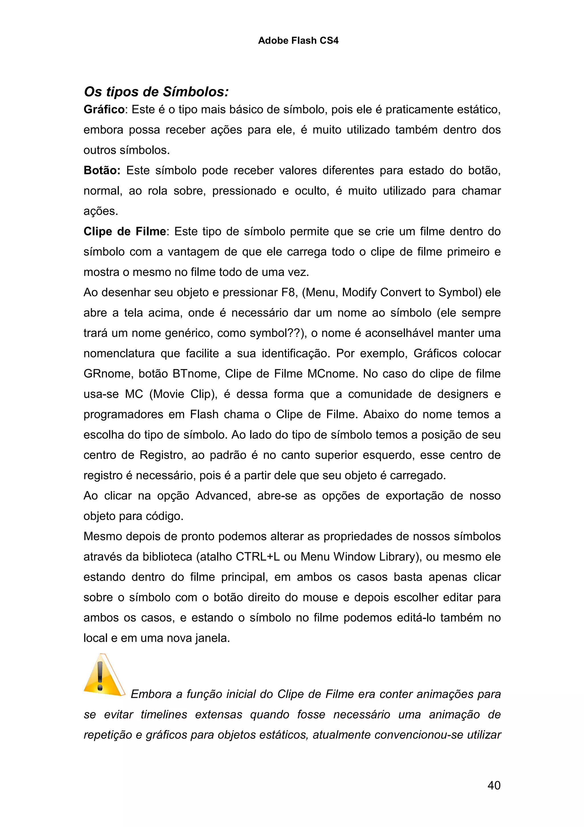 Adobe Flash CS4




Os tipos de Símbolos:
Gráfico: Este é o tipo mais básico de símbolo, pois ele é praticamente estático,
embora possa receber ações para ele, é muito utilizado também dentro dos
outros símbolos.
Botão: Este símbolo pode receber valores diferentes para estado do botão,
normal, ao rola sobre, pressionado e oculto, é muito utilizado para chamar
ações.
Clipe de Filme: Este tipo de símbolo permite que se crie um filme dentro do
símbolo com a vantagem de que ele carrega todo o clipe de filme primeiro e
mostra o mesmo no filme todo de uma vez.
Ao desenhar seu objeto e pressionar F8, (Menu, Modify Convert to Symbol) ele
abre a tela acima, onde é necessário dar um nome ao símbolo (ele sempre
trará um nome genérico, como symbol??), o nome é aconselhável manter uma
nomenclatura que facilite a sua identificação. Por exemplo, Gráficos colocar
GRnome, botão BTnome, Clipe de Filme MCnome. No caso do clipe de filme
usa-se MC (Movie Clip), é dessa forma que a comunidade de designers e
programadores em Flash chama o Clipe de Filme. Abaixo do nome temos a
escolha do tipo de símbolo. Ao lado do tipo de símbolo temos a posição de seu
centro de Registro, ao padrão é no canto superior esquerdo, esse centro de
registro é necessário, pois é a partir dele que seu objeto é carregado.
Ao clicar na opção Advanced, abre-se as opções de exportação de nosso
objeto para código.
Mesmo depois de pronto podemos alterar as propriedades de nossos símbolos
através da biblioteca (atalho CTRL+L ou Menu Window Library), ou mesmo ele
estando dentro do filme principal, em ambos os casos basta apenas clicar
sobre o símbolo com o botão direito do mouse e depois escolher editar para
ambos os casos, e estando o símbolo no filme podemos editá-lo também no
local e em uma nova janela.



         Embora a função inicial do Clipe de Filme era conter animações para
se evitar timelines extensas quando fosse necessário uma animação de
repetição e gráficos para objetos estáticos, atualmente convencionou-se utilizar



                                                                             40
 
