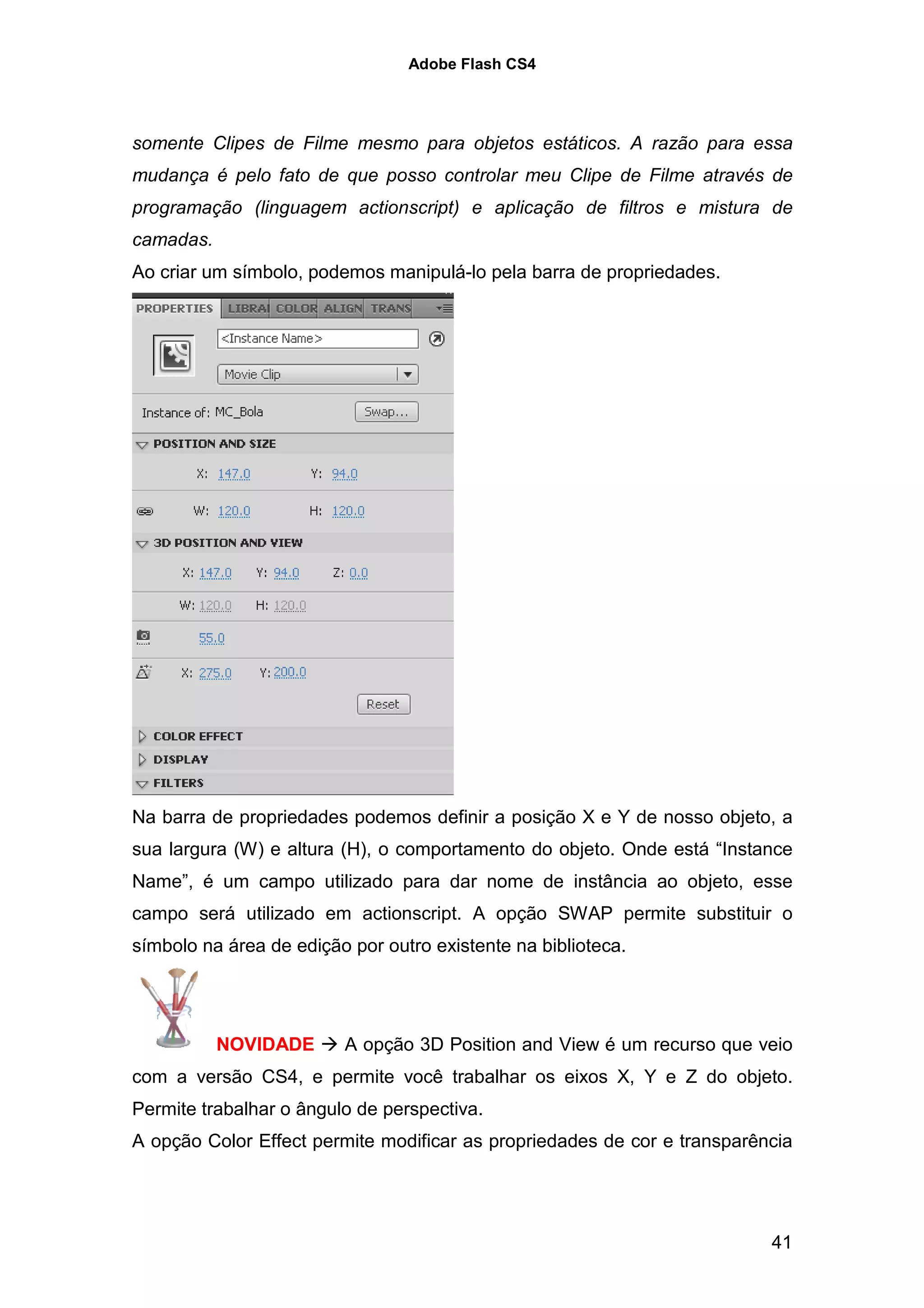 Adobe Flash CS4




somente Clipes de Filme mesmo para objetos estáticos. A razão para essa
mudança é pelo fato de que posso controlar meu Clipe de Filme através de
programação (linguagem actionscript) e aplicação de filtros e mistura de
camadas.
Ao criar um símbolo, podemos manipulá-lo pela barra de propriedades.




Na barra de propriedades podemos definir a posição X e Y de nosso objeto, a
sua largura (W) e altura (H), o comportamento do objeto. Onde está “Instance
Name”, é um campo utilizado para dar nome de instância ao objeto, esse
campo será utilizado em actionscript. A opção SWAP permite substituir o
símbolo na área de edição por outro existente na biblioteca.




           NOVIDADE      A opção 3D Position and View é um recurso que veio
com a versão CS4, e permite você trabalhar os eixos X, Y e Z do objeto.
Permite trabalhar o ângulo de perspectiva.
A opção Color Effect permite modificar as propriedades de cor e transparência




                                                                          41
 