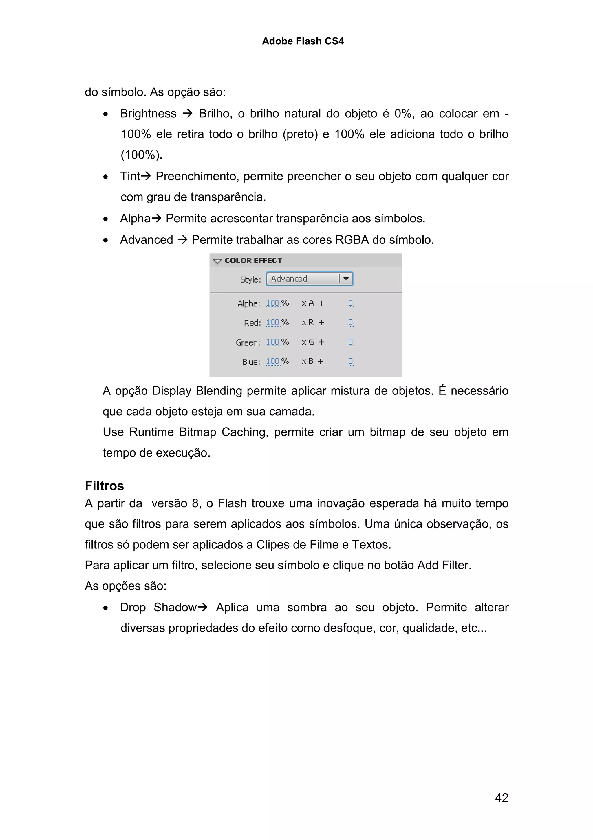 Adobe Flash CS4




do símbolo. As opção são:
   • Brightness       Brilho, o brilho natural do objeto é 0%, ao colocar em -
      100% ele retira todo o brilho (preto) e 100% ele adiciona todo o brilho
      (100%).
   • Tint    Preenchimento, permite preencher o seu objeto com qualquer cor
      com grau de transparência.
   • Alpha      Permite acrescentar transparência aos símbolos.
   • Advanced       Permite trabalhar as cores RGBA do símbolo.




   A opção Display Blending permite aplicar mistura de objetos. É necessário
   que cada objeto esteja em sua camada.
   Use Runtime Bitmap Caching, permite criar um bitmap de seu objeto em
   tempo de execução.

Filtros
A partir da versão 8, o Flash trouxe uma inovação esperada há muito tempo
que são filtros para serem aplicados aos símbolos. Uma única observação, os
filtros só podem ser aplicados a Clipes de Filme e Textos.
Para aplicar um filtro, selecione seu símbolo e clique no botão Add Filter.
As opções são:
   • Drop Shadow         Aplica uma sombra ao seu objeto. Permite alterar
      diversas propriedades do efeito como desfoque, cor, qualidade, etc...




                                                                              42
 