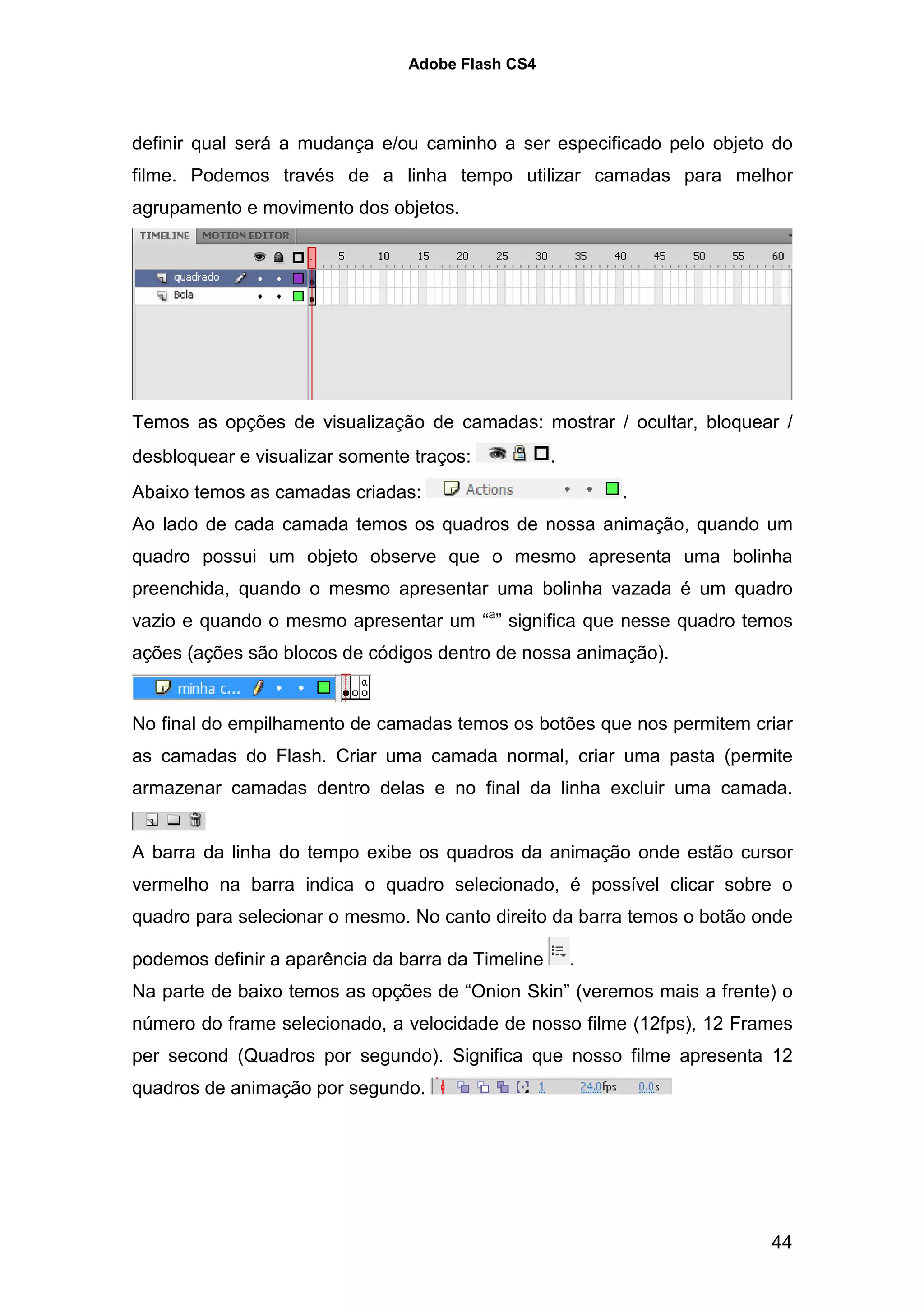 Adobe Flash CS4




definir qual será a mudança e/ou caminho a ser especificado pelo objeto do
filme. Podemos través de a linha tempo utilizar camadas para melhor
agrupamento e movimento dos objetos.




Temos as opções de visualização de camadas: mostrar / ocultar, bloquear /
desbloquear e visualizar somente traços:           .
Abaixo temos as camadas criadas:                           .
Ao lado de cada camada temos os quadros de nossa animação, quando um
quadro possui um objeto observe que o mesmo apresenta uma bolinha
preenchida, quando o mesmo apresentar uma bolinha vazada é um quadro
vazio e quando o mesmo apresentar um “a” significa que nesse quadro temos
ações (ações são blocos de códigos dentro de nossa animação).


No final do empilhamento de camadas temos os botões que nos permitem criar
as camadas do Flash. Criar uma camada normal, criar uma pasta (permite
armazenar camadas dentro delas e no final da linha excluir uma camada.


A barra da linha do tempo exibe os quadros da animação onde estão cursor
vermelho na barra indica o quadro selecionado, é possível clicar sobre o
quadro para selecionar o mesmo. No canto direito da barra temos o botão onde

podemos definir a aparência da barra da Timeline       .
Na parte de baixo temos as opções de “Onion Skin” (veremos mais a frente) o
número do frame selecionado, a velocidade de nosso filme (12fps), 12 Frames
per second (Quadros por segundo). Significa que nosso filme apresenta 12
quadros de animação por segundo.




                                                                         44
 