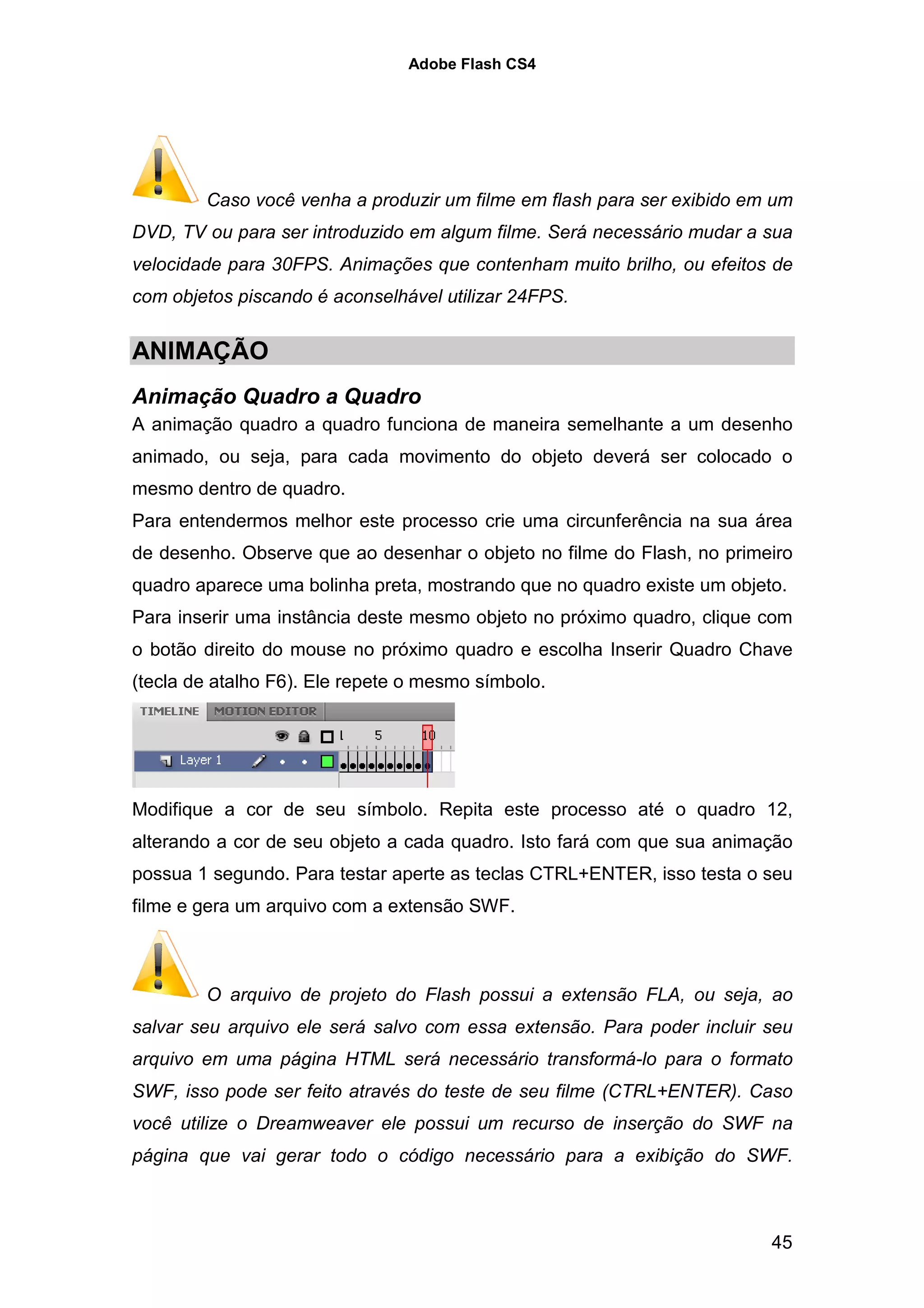 Adobe Flash CS4




        Caso você venha a produzir um filme em flash para ser exibido em um
DVD, TV ou para ser introduzido em algum filme. Será necessário mudar a sua
velocidade para 30FPS. Animações que contenham muito brilho, ou efeitos de
com objetos piscando é aconselhável utilizar 24FPS.


ANIMAÇÃO
Animação Quadro a Quadro
A animação quadro a quadro funciona de maneira semelhante a um desenho
animado, ou seja, para cada movimento do objeto deverá ser colocado o
mesmo dentro de quadro.
Para entendermos melhor este processo crie uma circunferência na sua área
de desenho. Observe que ao desenhar o objeto no filme do Flash, no primeiro
quadro aparece uma bolinha preta, mostrando que no quadro existe um objeto.
Para inserir uma instância deste mesmo objeto no próximo quadro, clique com
o botão direito do mouse no próximo quadro e escolha Inserir Quadro Chave
(tecla de atalho F6). Ele repete o mesmo símbolo.




Modifique a cor de seu símbolo. Repita este processo até o quadro 12,
alterando a cor de seu objeto a cada quadro. Isto fará com que sua animação
possua 1 segundo. Para testar aperte as teclas CTRL+ENTER, isso testa o seu
filme e gera um arquivo com a extensão SWF.



        O arquivo de projeto do Flash possui a extensão FLA, ou seja, ao
salvar seu arquivo ele será salvo com essa extensão. Para poder incluir seu
arquivo em uma página HTML será necessário transformá-lo para o formato
SWF, isso pode ser feito através do teste de seu filme (CTRL+ENTER). Caso
você utilize o Dreamweaver ele possui um recurso de inserção do SWF na
página que vai gerar todo o código necessário para a exibição do SWF.



                                                                         45
 