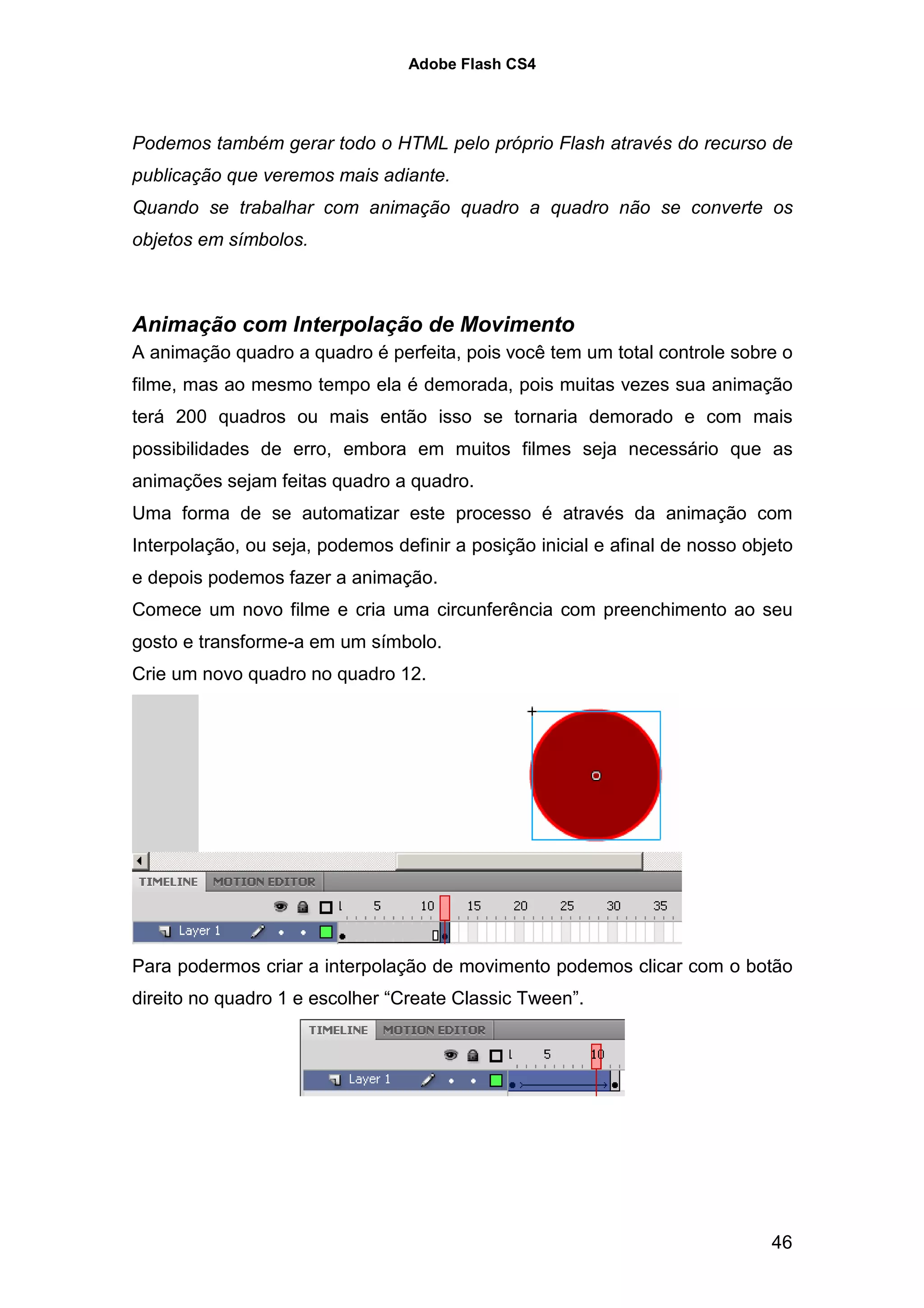 Adobe Flash CS4




Podemos também gerar todo o HTML pelo próprio Flash através do recurso de
publicação que veremos mais adiante.
Quando se trabalhar com animação quadro a quadro não se converte os
objetos em símbolos.



Animação com Interpolação de Movimento
A animação quadro a quadro é perfeita, pois você tem um total controle sobre o
filme, mas ao mesmo tempo ela é demorada, pois muitas vezes sua animação
terá 200 quadros ou mais então isso se tornaria demorado e com mais
possibilidades de erro, embora em muitos filmes seja necessário que as
animações sejam feitas quadro a quadro.
Uma forma de se automatizar este processo é através da animação com
Interpolação, ou seja, podemos definir a posição inicial e afinal de nosso objeto
e depois podemos fazer a animação.
Comece um novo filme e cria uma circunferência com preenchimento ao seu
gosto e transforme-a em um símbolo.
Crie um novo quadro no quadro 12.




Para podermos criar a interpolação de movimento podemos clicar com o botão
direito no quadro 1 e escolher “Create Classic Tween”.




                                                                              46
 