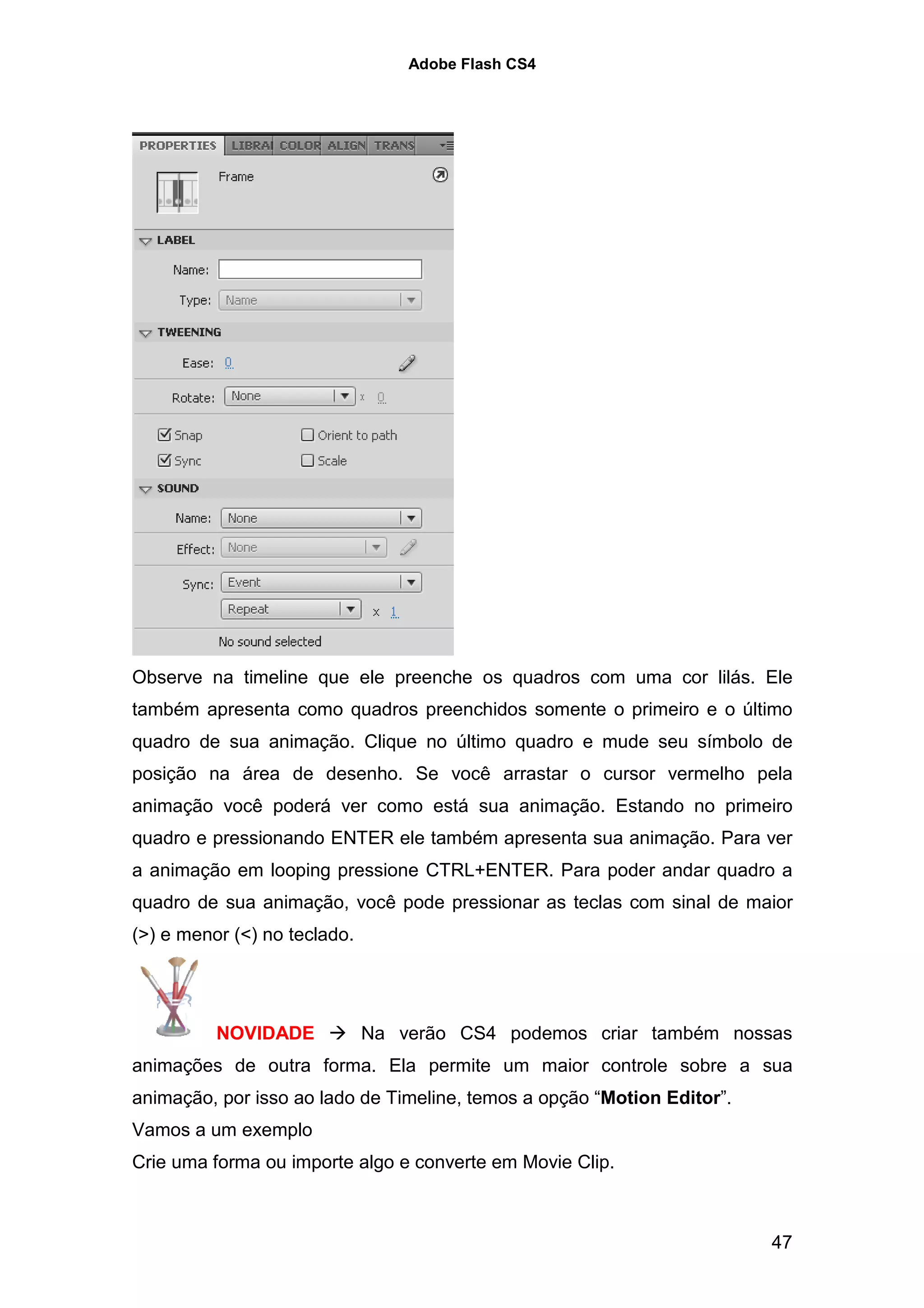 Adobe Flash CS4




Observe na timeline que ele preenche os quadros com uma cor lilás. Ele
também apresenta como quadros preenchidos somente o primeiro e o último
quadro de sua animação. Clique no último quadro e mude seu símbolo de
posição na área de desenho. Se você arrastar o cursor vermelho pela
animação você poderá ver como está sua animação. Estando no primeiro
quadro e pressionando ENTER ele também apresenta sua animação. Para ver
a animação em looping pressione CTRL+ENTER. Para poder andar quadro a
quadro de sua animação, você pode pressionar as teclas com sinal de maior
(>) e menor (<) no teclado.




          NOVIDADE            Na verão CS4 podemos criar também nossas
animações de outra forma. Ela permite um maior controle sobre a sua
animação, por isso ao lado de Timeline, temos a opção “Motion Editor”.
Vamos a um exemplo
Crie uma forma ou importe algo e converte em Movie Clip.



                                                                         47
 