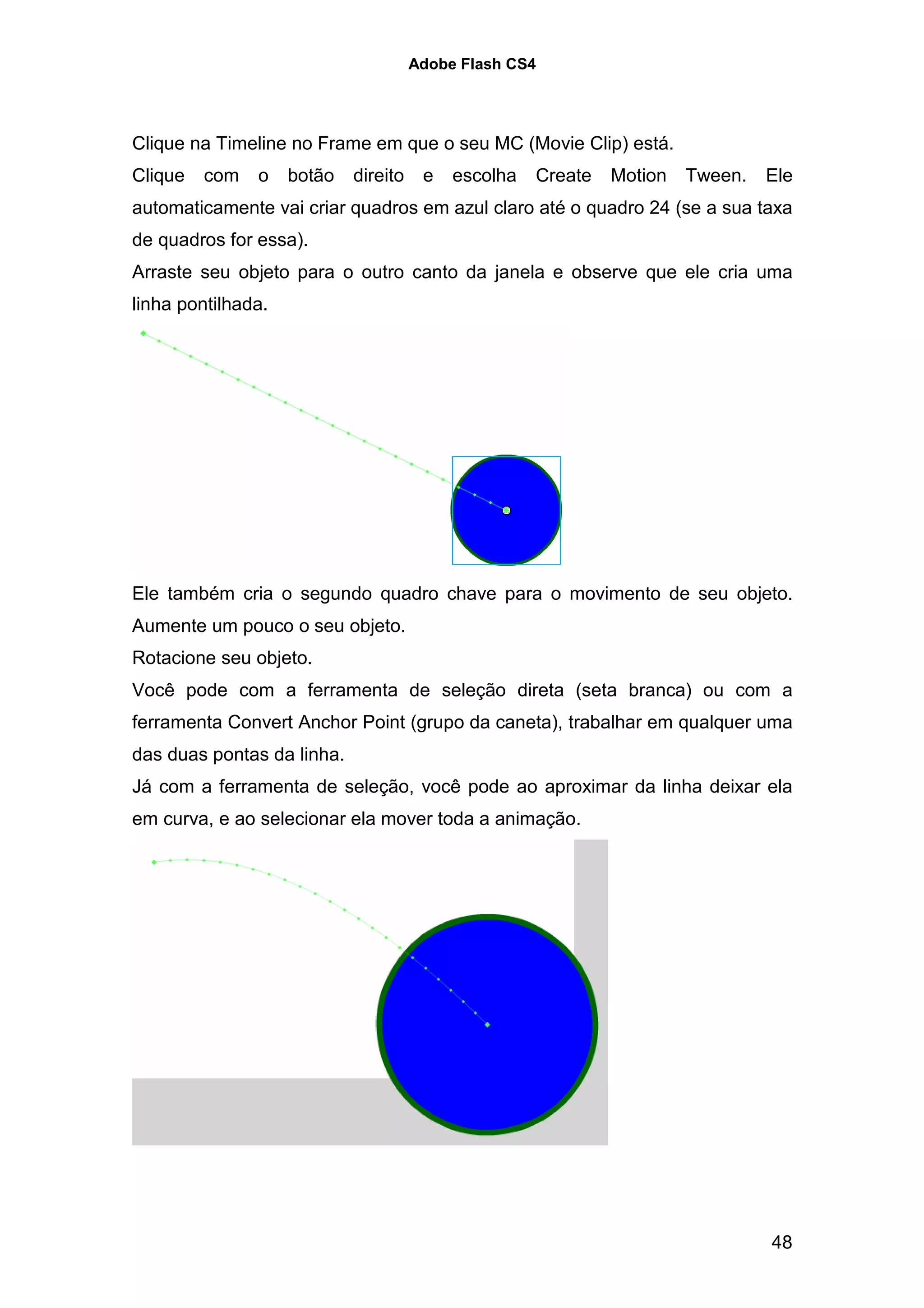 Adobe Flash CS4




Clique na Timeline no Frame em que o seu MC (Movie Clip) está.
Clique   com   o    botão   direito    e   escolha   Create   Motion   Tween.   Ele
automaticamente vai criar quadros em azul claro até o quadro 24 (se a sua taxa
de quadros for essa).
Arraste seu objeto para o outro canto da janela e observe que ele cria uma
linha pontilhada.




Ele também cria o segundo quadro chave para o movimento de seu objeto.
Aumente um pouco o seu objeto.
Rotacione seu objeto.
Você pode com a ferramenta de seleção direta (seta branca) ou com a
ferramenta Convert Anchor Point (grupo da caneta), trabalhar em qualquer uma
das duas pontas da linha.
Já com a ferramenta de seleção, você pode ao aproximar da linha deixar ela
em curva, e ao selecionar ela mover toda a animação.




                                                                                48
 