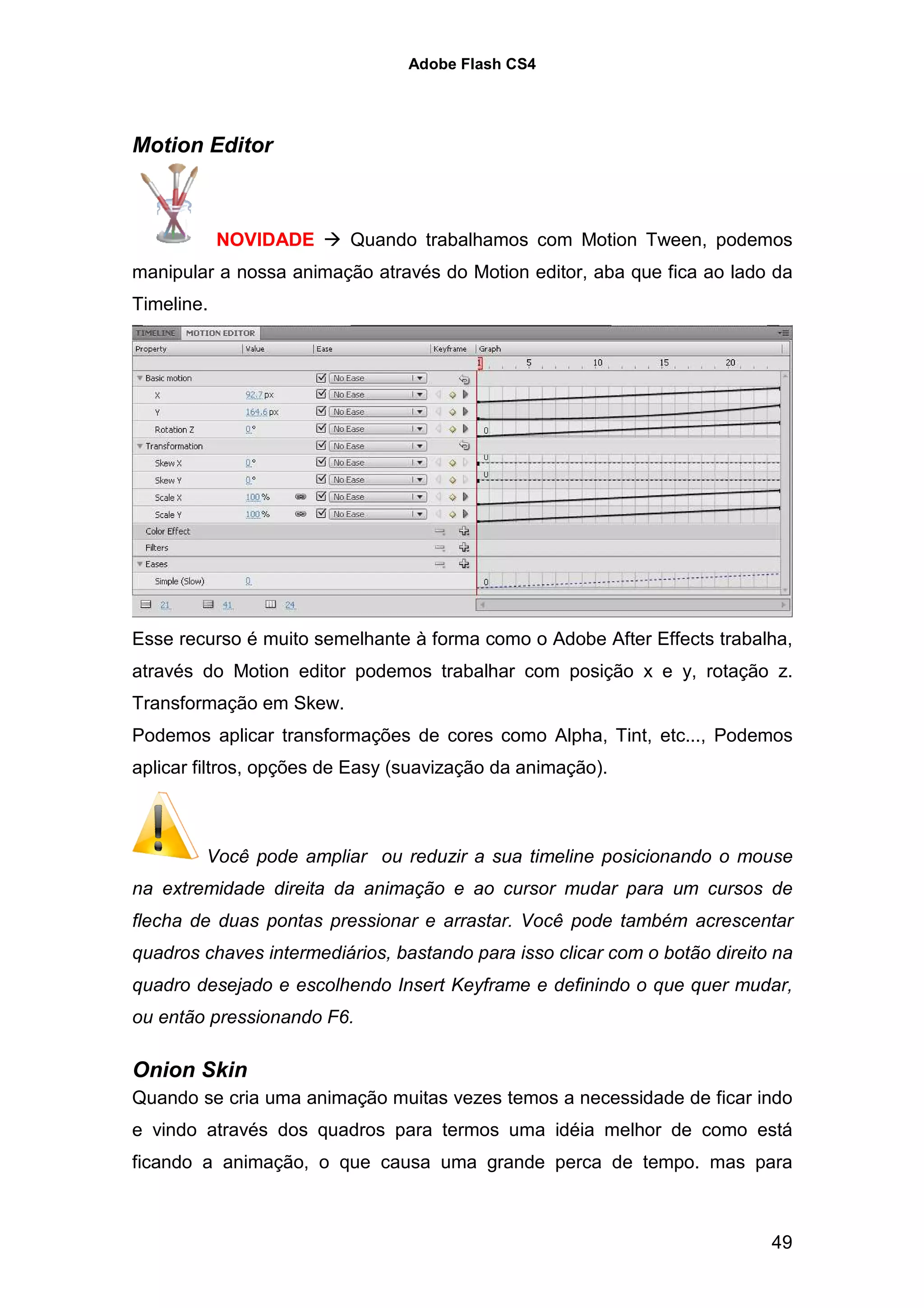Adobe Flash CS4




Motion Editor



            NOVIDADE      Quando trabalhamos com Motion Tween, podemos
manipular a nossa animação através do Motion editor, aba que fica ao lado da
Timeline.




Esse recurso é muito semelhante à forma como o Adobe After Effects trabalha,
através do Motion editor podemos trabalhar com posição x e y, rotação z.
Transformação em Skew.
Podemos aplicar transformações de cores como Alpha, Tint, etc..., Podemos
aplicar filtros, opções de Easy (suavização da animação).



        Você pode ampliar ou reduzir a sua timeline posicionando o mouse
na extremidade direita da animação e ao cursor mudar para um cursos de
flecha de duas pontas pressionar e arrastar. Você pode também acrescentar
quadros chaves intermediários, bastando para isso clicar com o botão direito na
quadro desejado e escolhendo Insert Keyframe e definindo o que quer mudar,
ou então pressionando F6.

Onion Skin
Quando se cria uma animação muitas vezes temos a necessidade de ficar indo
e vindo através dos quadros para termos uma idéia melhor de como está
ficando a animação, o que causa uma grande perca de tempo. mas para



                                                                            49
 