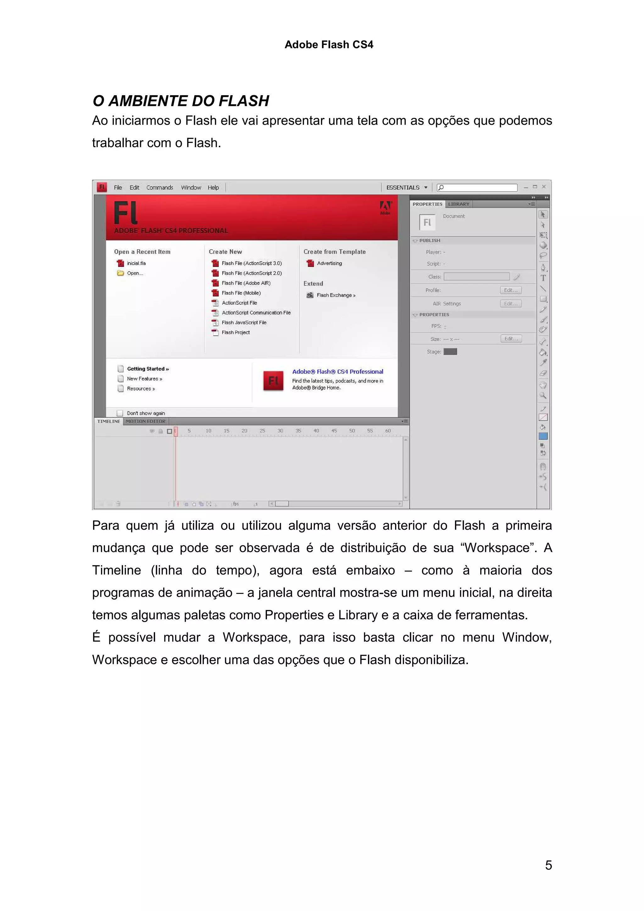 Adobe Flash CS4




O AMBIENTE DO FLASH
Ao iniciarmos o Flash ele vai apresentar uma tela com as opções que podemos
trabalhar com o Flash.




Para quem já utiliza ou utilizou alguma versão anterior do Flash a primeira
mudança que pode ser observada é de distribuição de sua “Workspace”. A
Timeline (linha do tempo), agora está embaixo – como à maioria dos
programas de animação – a janela central mostra-se um menu inicial, na direita
temos algumas paletas como Properties e Library e a caixa de ferramentas.
É possível mudar a Workspace, para isso basta clicar no menu Window,
Workspace e escolher uma das opções que o Flash disponibiliza.




                                                                            5
 