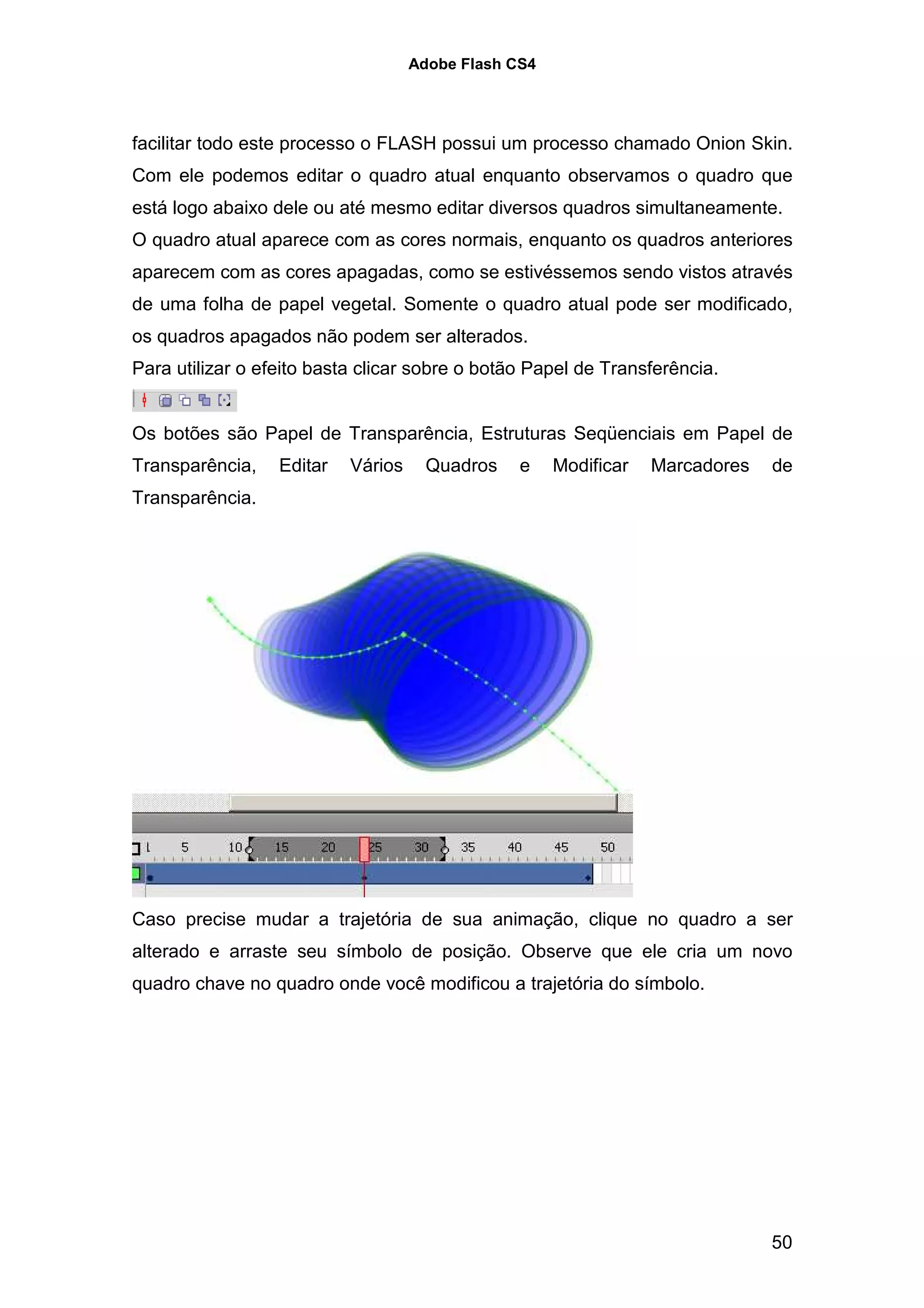 Adobe Flash CS4




facilitar todo este processo o FLASH possui um processo chamado Onion Skin.
Com ele podemos editar o quadro atual enquanto observamos o quadro que
está logo abaixo dele ou até mesmo editar diversos quadros simultaneamente.
O quadro atual aparece com as cores normais, enquanto os quadros anteriores
aparecem com as cores apagadas, como se estivéssemos sendo vistos através
de uma folha de papel vegetal. Somente o quadro atual pode ser modificado,
os quadros apagados não podem ser alterados.
Para utilizar o efeito basta clicar sobre o botão Papel de Transferência.


Os botões são Papel de Transparência, Estruturas Seqüenciais em Papel de
Transparência,    Editar   Vários     Quadros    e    Modificar   Marcadores   de
Transparência.




Caso precise mudar a trajetória de sua animação, clique no quadro a ser
alterado e arraste seu símbolo de posição. Observe que ele cria um novo
quadro chave no quadro onde você modificou a trajetória do símbolo.




                                                                               50
 