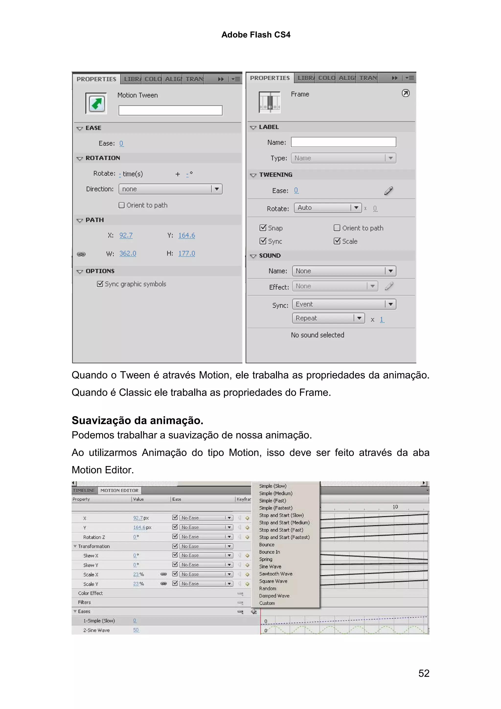 Adobe Flash CS4




Quando o Tween é através Motion, ele trabalha as propriedades da animação.
Quando é Classic ele trabalha as propriedades do Frame.

Suavização da animação.
Podemos trabalhar a suavização de nossa animação.
Ao utilizarmos Animação do tipo Motion, isso deve ser feito através da aba
Motion Editor.




                                                                       52
 