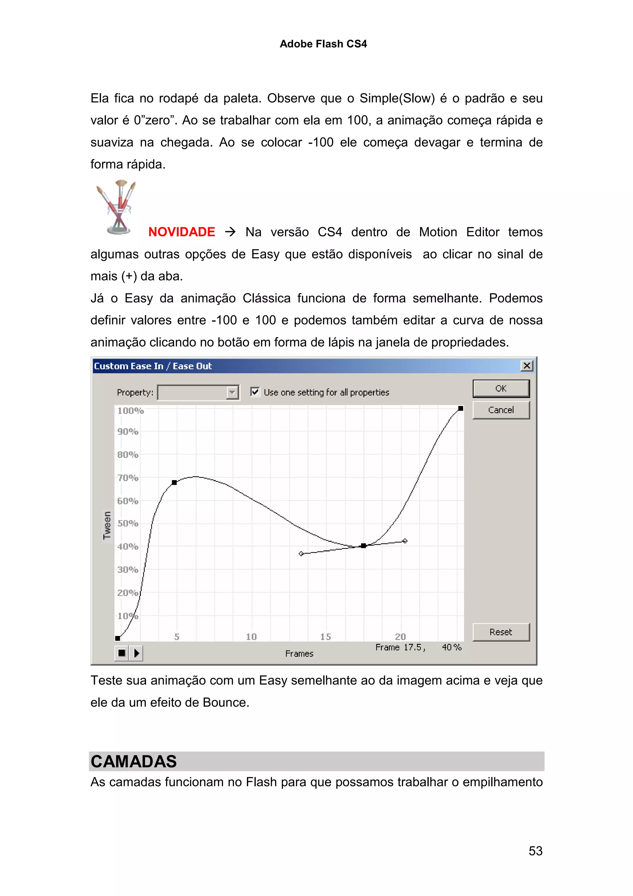 Adobe Flash CS4




Ela fica no rodapé da paleta. Observe que o Simple(Slow) é o padrão e seu
valor é 0”zero”. Ao se trabalhar com ela em 100, a animação começa rápida e
suaviza na chegada. Ao se colocar -100 ele começa devagar e termina de
forma rápida.




         NOVIDADE         Na versão CS4 dentro de Motion Editor temos
algumas outras opções de Easy que estão disponíveis ao clicar no sinal de
mais (+) da aba.
Já o Easy da animação Clássica funciona de forma semelhante. Podemos
definir valores entre -100 e 100 e podemos também editar a curva de nossa
animação clicando no botão em forma de lápis na janela de propriedades.




Teste sua animação com um Easy semelhante ao da imagem acima e veja que
ele da um efeito de Bounce.



CAMADAS
As camadas funcionam no Flash para que possamos trabalhar o empilhamento




                                                                          53
 
