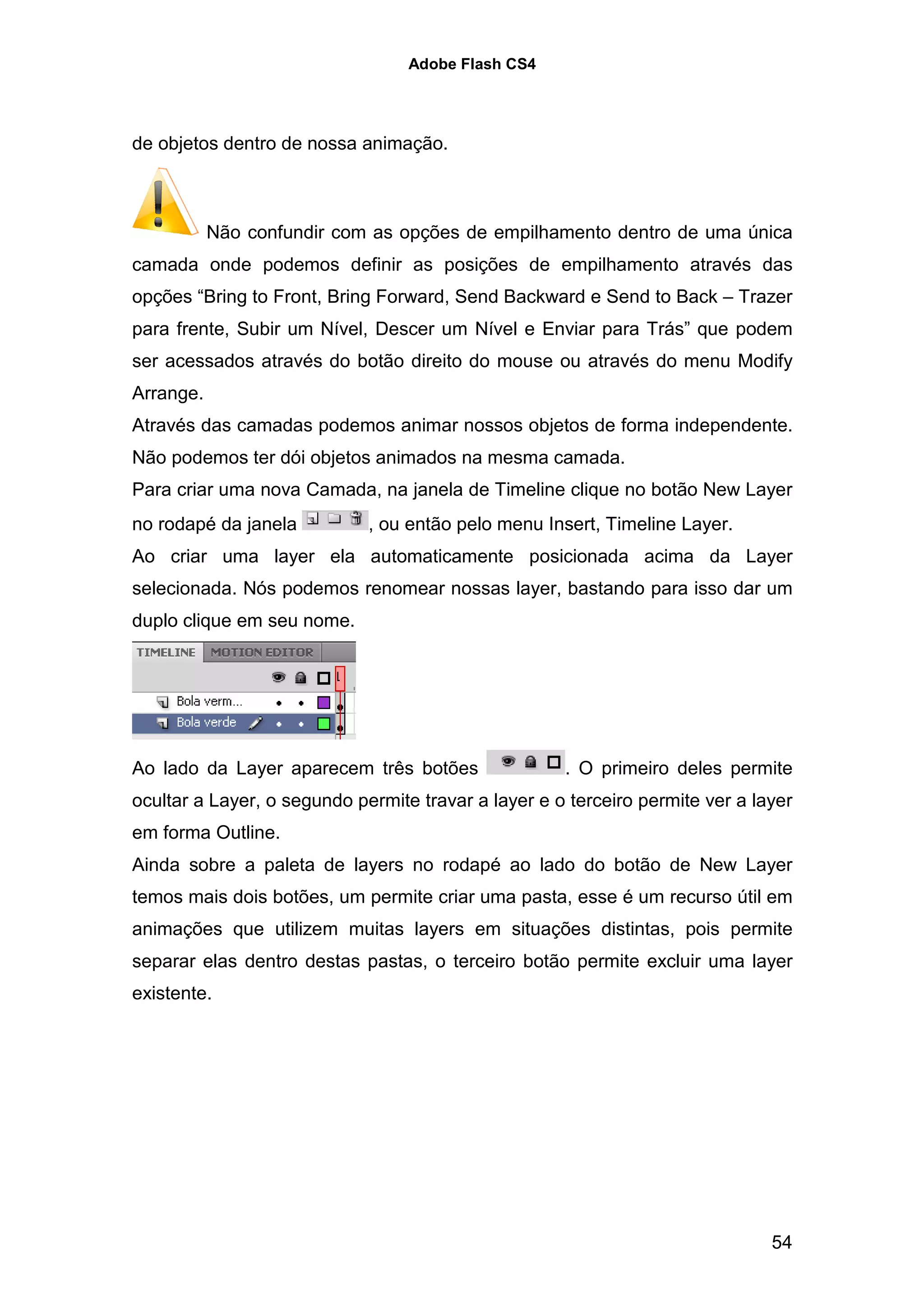 Adobe Flash CS4




de objetos dentro de nossa animação.



           Não confundir com as opções de empilhamento dentro de uma única
camada onde podemos definir as posições de empilhamento através das
opções “Bring to Front, Bring Forward, Send Backward e Send to Back – Trazer
para frente, Subir um Nível, Descer um Nível e Enviar para Trás” que podem
ser acessados através do botão direito do mouse ou através do menu Modify
Arrange.
Através das camadas podemos animar nossos objetos de forma independente.
Não podemos ter dói objetos animados na mesma camada.
Para criar uma nova Camada, na janela de Timeline clique no botão New Layer
no rodapé da janela          , ou então pelo menu Insert, Timeline Layer.
Ao criar uma layer ela automaticamente posicionada acima da Layer
selecionada. Nós podemos renomear nossas layer, bastando para isso dar um
duplo clique em seu nome.




Ao lado da Layer aparecem três botões                . O primeiro deles permite
ocultar a Layer, o segundo permite travar a layer e o terceiro permite ver a layer
em forma Outline.
Ainda sobre a paleta de layers no rodapé ao lado do botão de New Layer
temos mais dois botões, um permite criar uma pasta, esse é um recurso útil em
animações que utilizem muitas layers em situações distintas, pois permite
separar elas dentro destas pastas, o terceiro botão permite excluir uma layer
existente.




                                                                               54
 