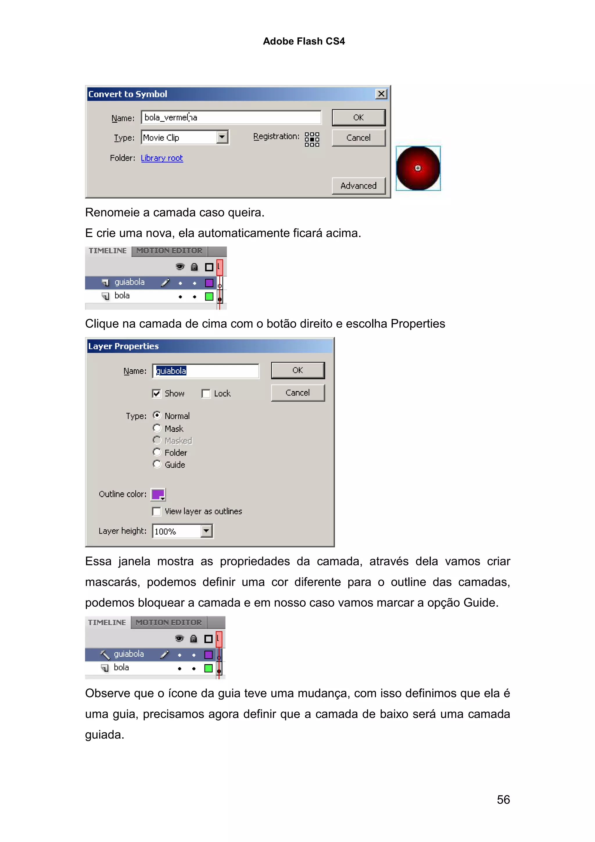 Adobe Flash CS4




Renomeie a camada caso queira.
E crie uma nova, ela automaticamente ficará acima.




Clique na camada de cima com o botão direito e escolha Properties




Essa janela mostra as propriedades da camada, através dela vamos criar
mascarás, podemos definir uma cor diferente para o outline das camadas,
podemos bloquear a camada e em nosso caso vamos marcar a opção Guide.




Observe que o ícone da guia teve uma mudança, com isso definimos que ela é
uma guia, precisamos agora definir que a camada de baixo será uma camada
guiada.




                                                                       56
 