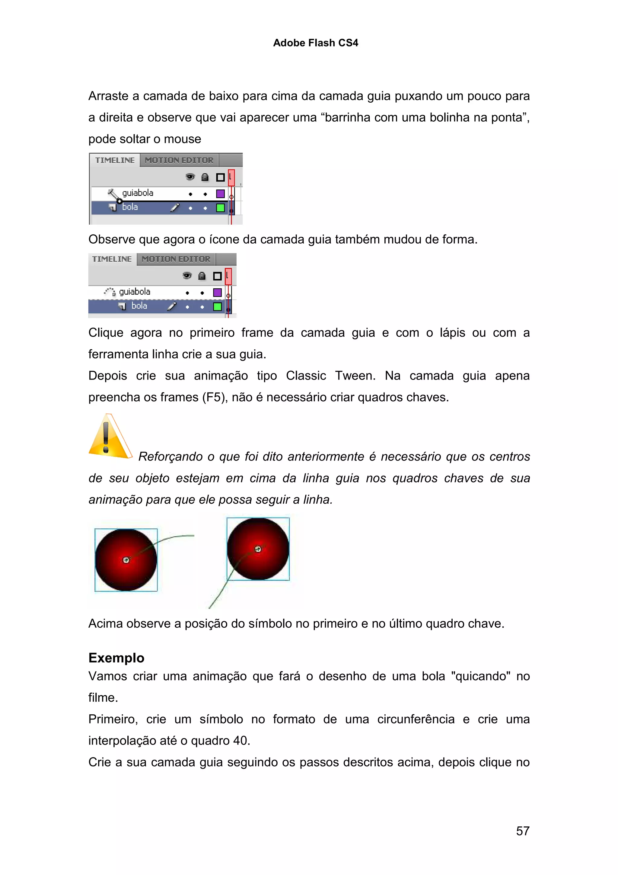 Adobe Flash CS4




Arraste a camada de baixo para cima da camada guia puxando um pouco para
a direita e observe que vai aparecer uma “barrinha com uma bolinha na ponta”,
pode soltar o mouse




Observe que agora o ícone da camada guia também mudou de forma.




Clique agora no primeiro frame da camada guia e com o lápis ou com a
ferramenta linha crie a sua guia.
Depois crie sua animação tipo Classic Tween. Na camada guia apena
preencha os frames (F5), não é necessário criar quadros chaves.



         Reforçando o que foi dito anteriormente é necessário que os centros
de seu objeto estejam em cima da linha guia nos quadros chaves de sua
animação para que ele possa seguir a linha.




Acima observe a posição do símbolo no primeiro e no último quadro chave.

Exemplo
Vamos criar uma animação que fará o desenho de uma bola "quicando" no
filme.
Primeiro, crie um símbolo no formato de uma circunferência e crie uma
interpolação até o quadro 40.
Crie a sua camada guia seguindo os passos descritos acima, depois clique no




                                                                           57
 