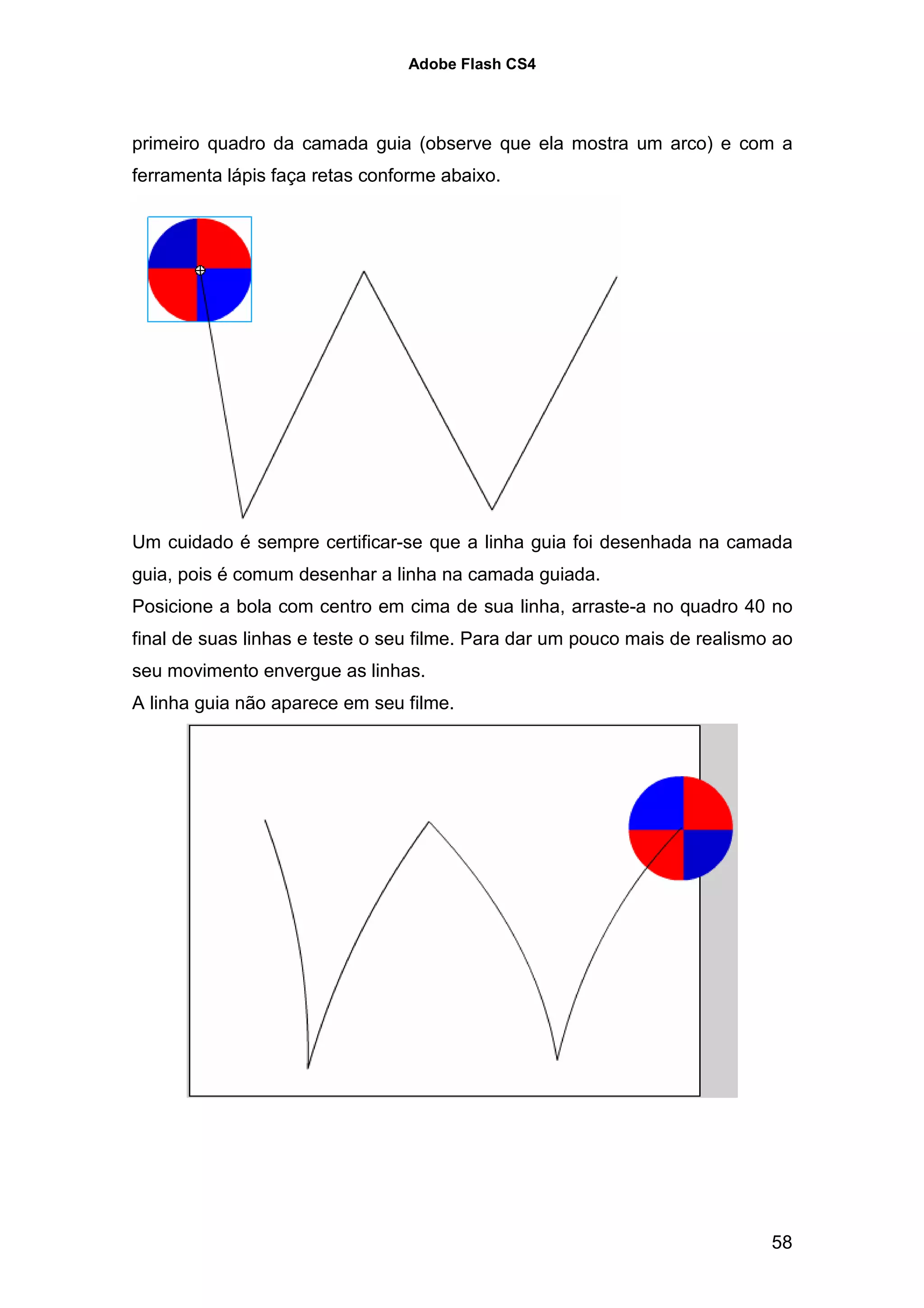 Adobe Flash CS4




primeiro quadro da camada guia (observe que ela mostra um arco) e com a
ferramenta lápis faça retas conforme abaixo.




Um cuidado é sempre certificar-se que a linha guia foi desenhada na camada
guia, pois é comum desenhar a linha na camada guiada.
Posicione a bola com centro em cima de sua linha, arraste-a no quadro 40 no
final de suas linhas e teste o seu filme. Para dar um pouco mais de realismo ao
seu movimento envergue as linhas.
A linha guia não aparece em seu filme.




                                                                            58
 