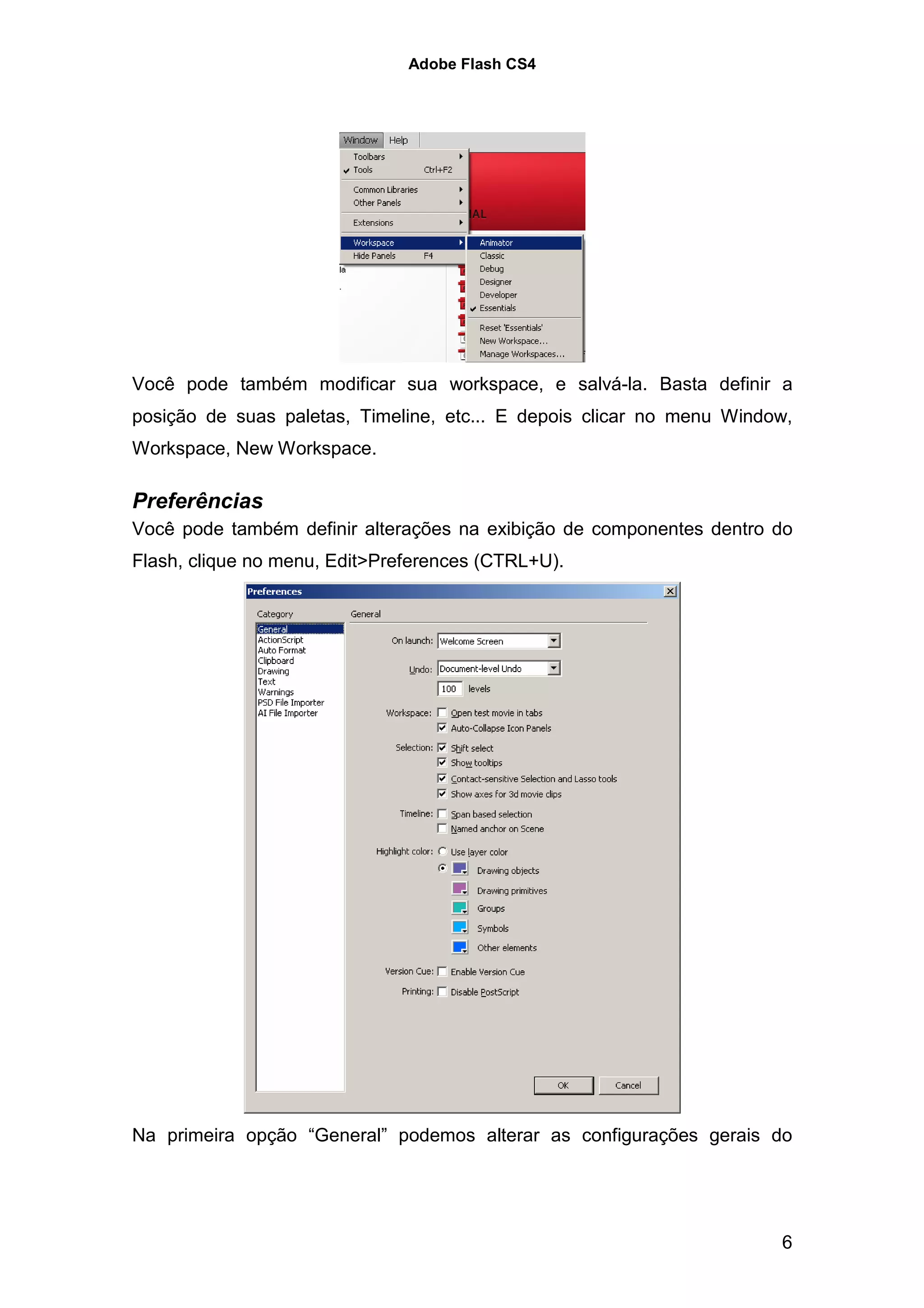 Adobe Flash CS4




Você pode também modificar sua workspace, e salvá-la. Basta definir a
posição de suas paletas, Timeline, etc... E depois clicar no menu Window,
Workspace, New Workspace.

Preferências
Você pode também definir alterações na exibição de componentes dentro do
Flash, clique no menu, Edit>Preferences (CTRL+U).




Na primeira opção “General” podemos alterar as configurações gerais do




                                                                       6
 