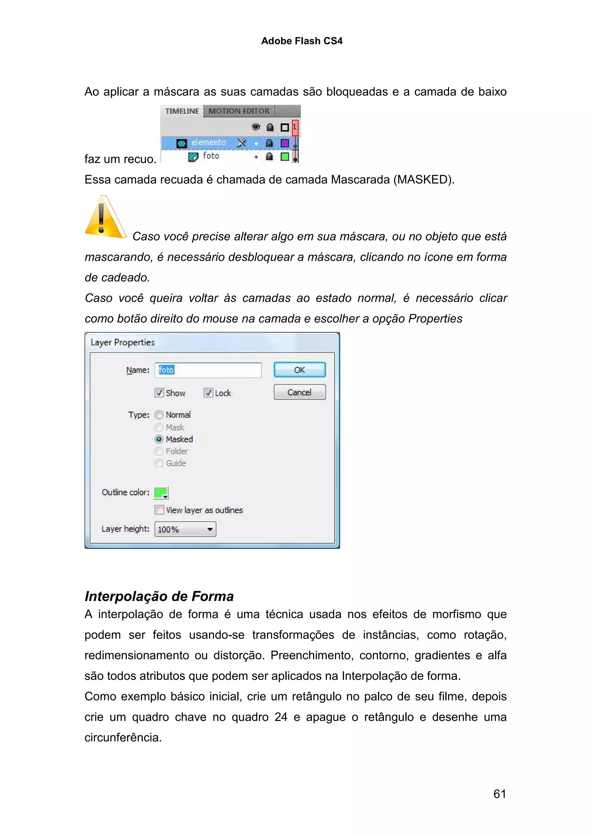 Adobe Flash CS4




Ao aplicar a máscara as suas camadas são bloqueadas e a camada de baixo




faz um recuo.
Essa camada recuada é chamada de camada Mascarada (MASKED).



         Caso você precise alterar algo em sua máscara, ou no objeto que está
mascarando, é necessário desbloquear a máscara, clicando no ícone em forma
de cadeado.
Caso você queira voltar às camadas ao estado normal, é necessário clicar
como botão direito do mouse na camada e escolher a opção Properties




Interpolação de Forma
A interpolação de forma é uma técnica usada nos efeitos de morfismo que
podem ser feitos usando-se transformações de instâncias, como rotação,
redimensionamento ou distorção. Preenchimento, contorno, gradientes e alfa
são todos atributos que podem ser aplicados na Interpolação de forma.
Como exemplo básico inicial, crie um retângulo no palco de seu filme, depois
crie um quadro chave no quadro 24 e apague o retângulo e desenhe uma
circunferência.



                                                                          61
 