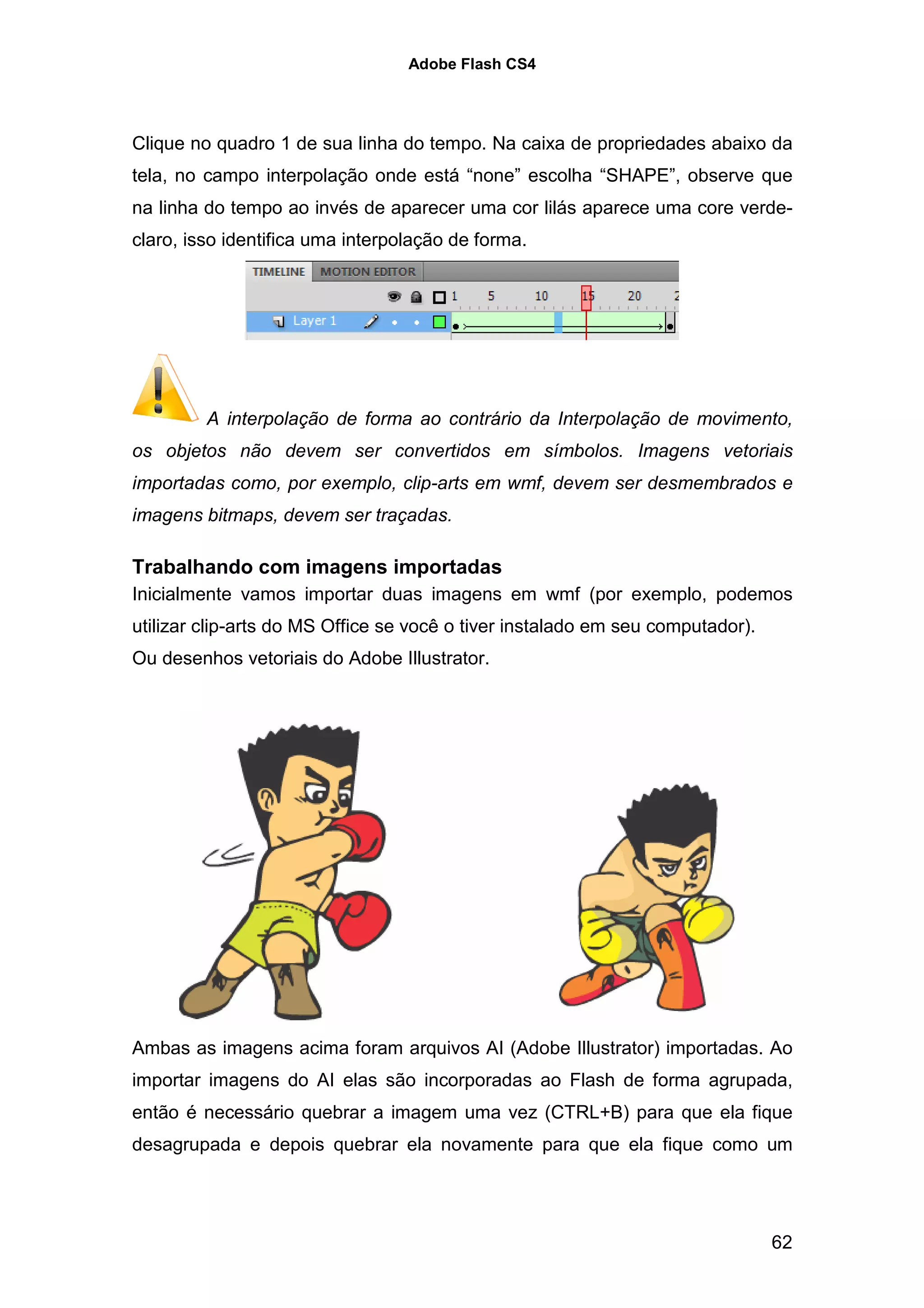 Adobe Flash CS4




Clique no quadro 1 de sua linha do tempo. Na caixa de propriedades abaixo da
tela, no campo interpolação onde está “none” escolha “SHAPE”, observe que
na linha do tempo ao invés de aparecer uma cor lilás aparece uma core verde-
claro, isso identifica uma interpolação de forma.




         A interpolação de forma ao contrário da Interpolação de movimento,
os objetos não devem ser convertidos em símbolos. Imagens vetoriais
importadas como, por exemplo, clip-arts em wmf, devem ser desmembrados e
imagens bitmaps, devem ser traçadas.

Trabalhando com imagens importadas
Inicialmente vamos importar duas imagens em wmf (por exemplo, podemos
utilizar clip-arts do MS Office se você o tiver instalado em seu computador).
Ou desenhos vetoriais do Adobe Illustrator.




Ambas as imagens acima foram arquivos AI (Adobe Illustrator) importadas. Ao
importar imagens do AI elas são incorporadas ao Flash de forma agrupada,
então é necessário quebrar a imagem uma vez (CTRL+B) para que ela fique
desagrupada e depois quebrar ela novamente para que ela fique como um




                                                                                62
 