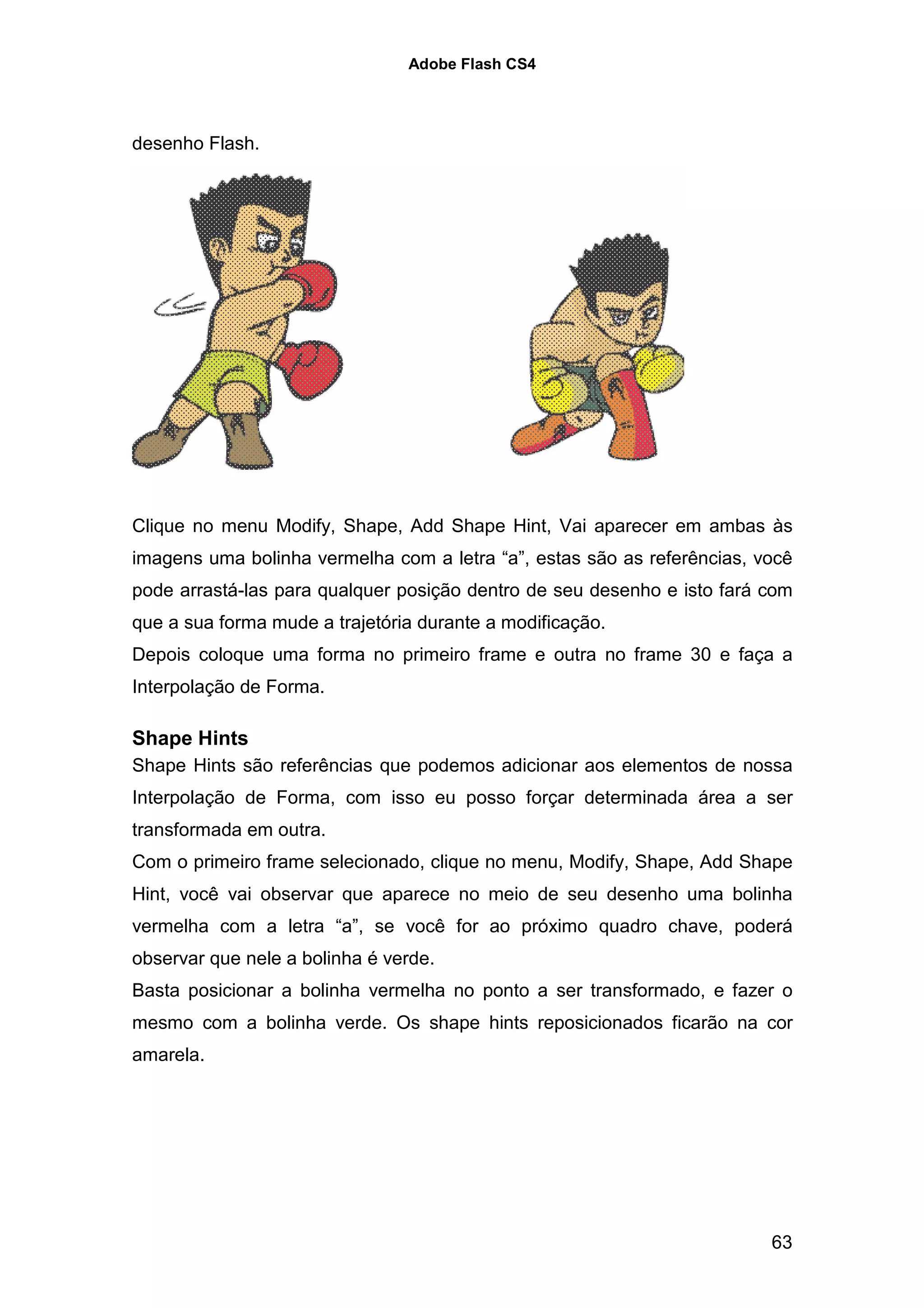 Adobe Flash CS4




desenho Flash.




Clique no menu Modify, Shape, Add Shape Hint, Vai aparecer em ambas às
imagens uma bolinha vermelha com a letra “a”, estas são as referências, você
pode arrastá-las para qualquer posição dentro de seu desenho e isto fará com
que a sua forma mude a trajetória durante a modificação.
Depois coloque uma forma no primeiro frame e outra no frame 30 e faça a
Interpolação de Forma.

Shape Hints
Shape Hints são referências que podemos adicionar aos elementos de nossa
Interpolação de Forma, com isso eu posso forçar determinada área a ser
transformada em outra.
Com o primeiro frame selecionado, clique no menu, Modify, Shape, Add Shape
Hint, você vai observar que aparece no meio de seu desenho uma bolinha
vermelha com a letra “a”, se você for ao próximo quadro chave, poderá
observar que nele a bolinha é verde.
Basta posicionar a bolinha vermelha no ponto a ser transformado, e fazer o
mesmo com a bolinha verde. Os shape hints reposicionados ficarão na cor
amarela.




                                                                         63
 