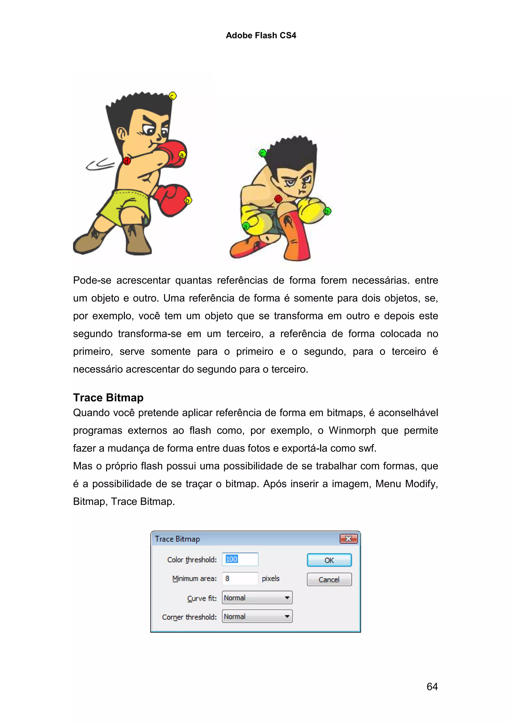 Adobe Flash CS4




Pode-se acrescentar quantas referências de forma forem necessárias. entre
um objeto e outro. Uma referência de forma é somente para dois objetos, se,
por exemplo, você tem um objeto que se transforma em outro e depois este
segundo transforma-se em um terceiro, a referência de forma colocada no
primeiro, serve somente para o primeiro e o segundo, para o terceiro é
necessário acrescentar do segundo para o terceiro.

Trace Bitmap
Quando você pretende aplicar referência de forma em bitmaps, é aconselhável
programas externos ao flash como, por exemplo, o Winmorph que permite
fazer a mudança de forma entre duas fotos e exportá-la como swf.
Mas o próprio flash possui uma possibilidade de se trabalhar com formas, que
é a possibilidade de se traçar o bitmap. Após inserir a imagem, Menu Modify,
Bitmap, Trace Bitmap.




                                                                         64
 