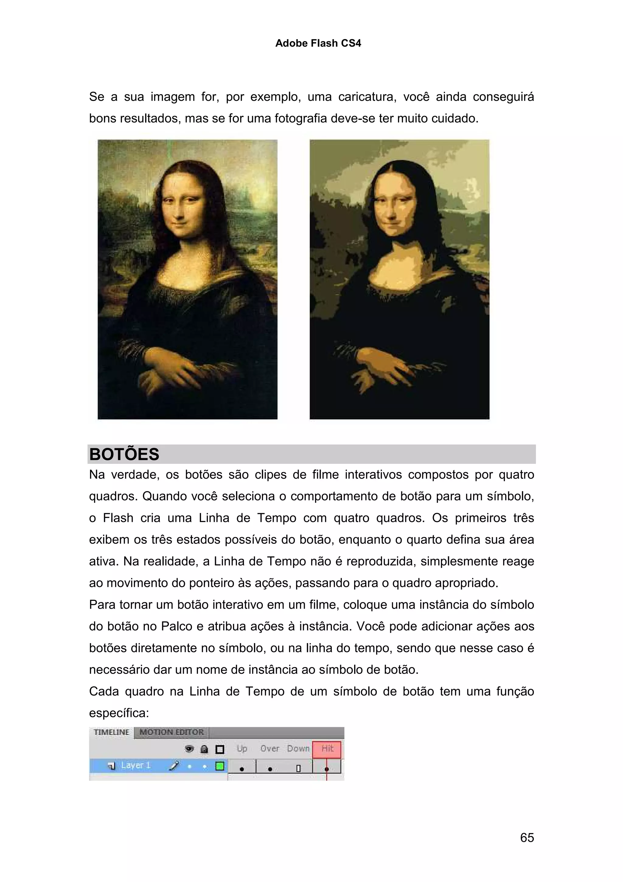 Adobe Flash CS4




Se a sua imagem for, por exemplo, uma caricatura, você ainda conseguirá
bons resultados, mas se for uma fotografia deve-se ter muito cuidado.




BOTÕES
Na verdade, os botões são clipes de filme interativos compostos por quatro
quadros. Quando você seleciona o comportamento de botão para um símbolo,
o Flash cria uma Linha de Tempo com quatro quadros. Os primeiros três
exibem os três estados possíveis do botão, enquanto o quarto defina sua área
ativa. Na realidade, a Linha de Tempo não é reproduzida, simplesmente reage
ao movimento do ponteiro às ações, passando para o quadro apropriado.
Para tornar um botão interativo em um filme, coloque uma instância do símbolo
do botão no Palco e atribua ações à instância. Você pode adicionar ações aos
botões diretamente no símbolo, ou na linha do tempo, sendo que nesse caso é
necessário dar um nome de instância ao símbolo de botão.
Cada quadro na Linha de Tempo de um símbolo de botão tem uma função
específica:




                                                                          65
 