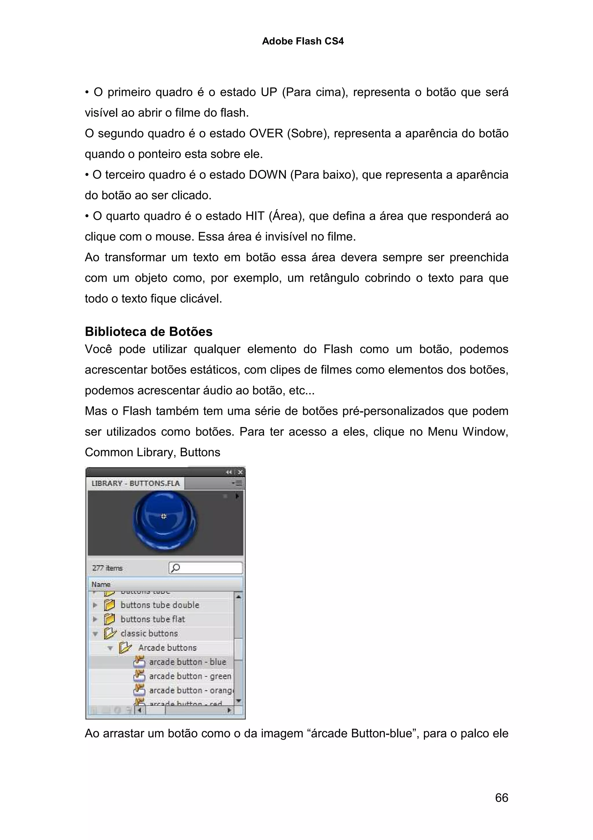 Adobe Flash CS4




• O primeiro quadro é o estado UP (Para cima), representa o botão que será
visível ao abrir o filme do flash.
O segundo quadro é o estado OVER (Sobre), representa a aparência do botão
quando o ponteiro esta sobre ele.
• O terceiro quadro é o estado DOWN (Para baixo), que representa a aparência
do botão ao ser clicado.
• O quarto quadro é o estado HIT (Área), que defina a área que responderá ao
clique com o mouse. Essa área é invisível no filme.
Ao transformar um texto em botão essa área devera sempre ser preenchida
com um objeto como, por exemplo, um retângulo cobrindo o texto para que
todo o texto fique clicável.

Biblioteca de Botões
Você pode utilizar qualquer elemento do Flash como um botão, podemos
acrescentar botões estáticos, com clipes de filmes como elementos dos botões,
podemos acrescentar áudio ao botão, etc...
Mas o Flash também tem uma série de botões pré-personalizados que podem
ser utilizados como botões. Para ter acesso a eles, clique no Menu Window,
Common Library, Buttons




Ao arrastar um botão como o da imagem “árcade Button-blue”, para o palco ele




                                                                          66
 