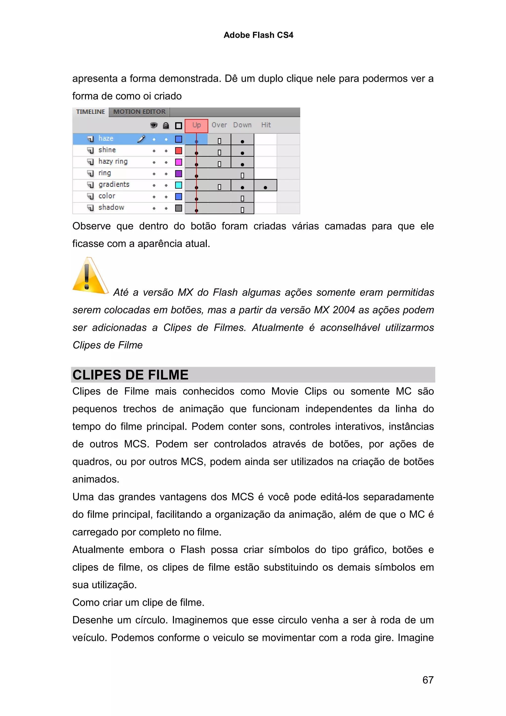 Adobe Flash CS4




apresenta a forma demonstrada. Dê um duplo clique nele para podermos ver a
forma de como oi criado




Observe que dentro do botão foram criadas várias camadas para que ele
ficasse com a aparência atual.



         Até a versão MX do Flash algumas ações somente eram permitidas
serem colocadas em botões, mas a partir da versão MX 2004 as ações podem
ser adicionadas a Clipes de Filmes. Atualmente é aconselhável utilizarmos
Clipes de Filme


CLIPES DE FILME
Clipes de Filme mais conhecidos como Movie Clips ou somente MC são
pequenos trechos de animação que funcionam independentes da linha do
tempo do filme principal. Podem conter sons, controles interativos, instâncias
de outros MCS. Podem ser controlados através de botões, por ações de
quadros, ou por outros MCS, podem ainda ser utilizados na criação de botões
animados.
Uma das grandes vantagens dos MCS é você pode editá-los separadamente
do filme principal, facilitando a organização da animação, além de que o MC é
carregado por completo no filme.
Atualmente embora o Flash possa criar símbolos do tipo gráfico, botões e
clipes de filme, os clipes de filme estão substituindo os demais símbolos em
sua utilização.
Como criar um clipe de filme.
Desenhe um círculo. Imaginemos que esse circulo venha a ser à roda de um
veículo. Podemos conforme o veiculo se movimentar com a roda gire. Imagine



                                                                           67
 