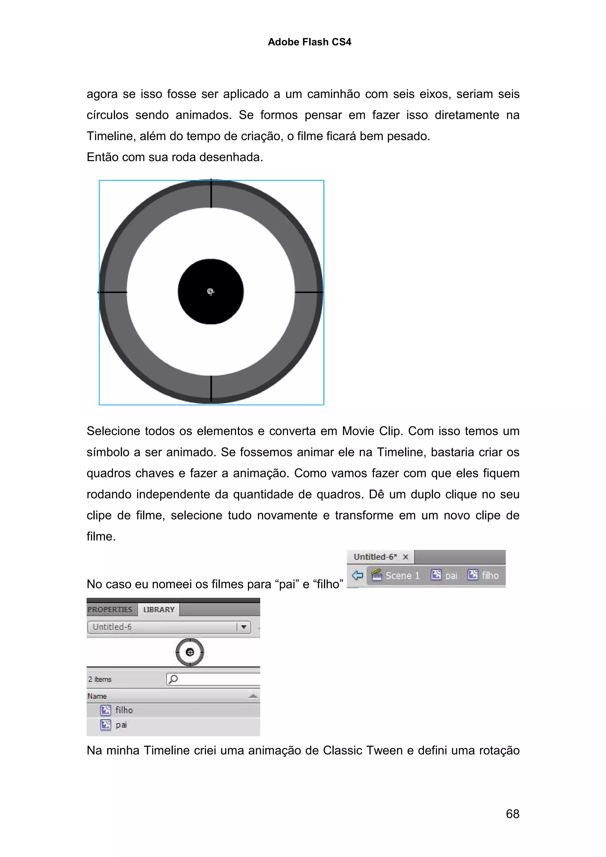 Adobe Flash CS4




agora se isso fosse ser aplicado a um caminhão com seis eixos, seriam seis
círculos sendo animados. Se formos pensar em fazer isso diretamente na
Timeline, além do tempo de criação, o filme ficará bem pesado.
Então com sua roda desenhada.




Selecione todos os elementos e converta em Movie Clip. Com isso temos um
símbolo a ser animado. Se fossemos animar ele na Timeline, bastaria criar os
quadros chaves e fazer a animação. Como vamos fazer com que eles fiquem
rodando independente da quantidade de quadros. Dê um duplo clique no seu
clipe de filme, selecione tudo novamente e transforme em um novo clipe de
filme.


No caso eu nomeei os filmes para “pai” e “filho”




Na minha Timeline criei uma animação de Classic Tween e defini uma rotação




                                                                         68
 