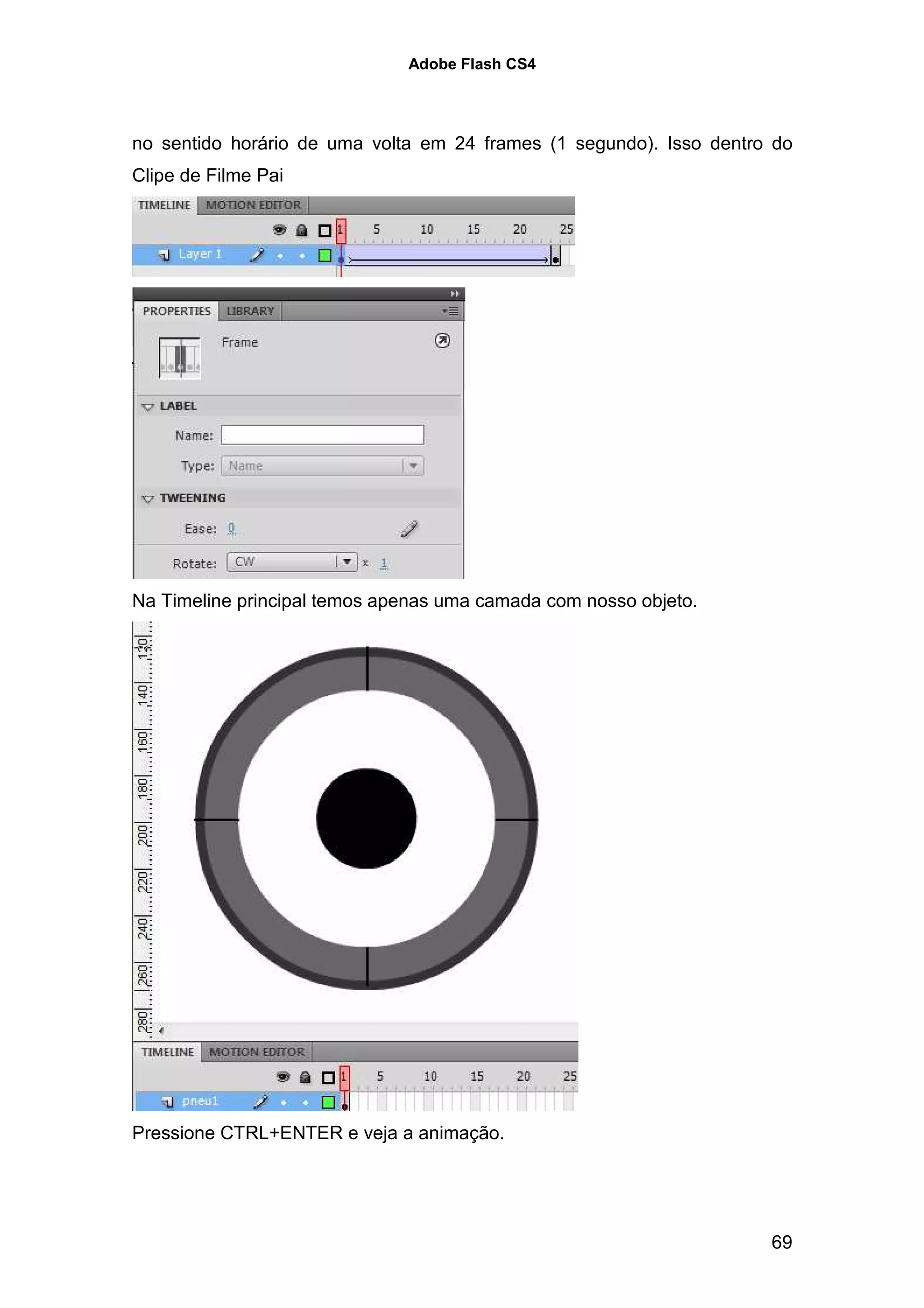 Adobe Flash CS4




no sentido horário de uma volta em 24 frames (1 segundo). Isso dentro do
Clipe de Filme Pai




Na Timeline principal temos apenas uma camada com nosso objeto.




Pressione CTRL+ENTER e veja a animação.




                                                                     69
 