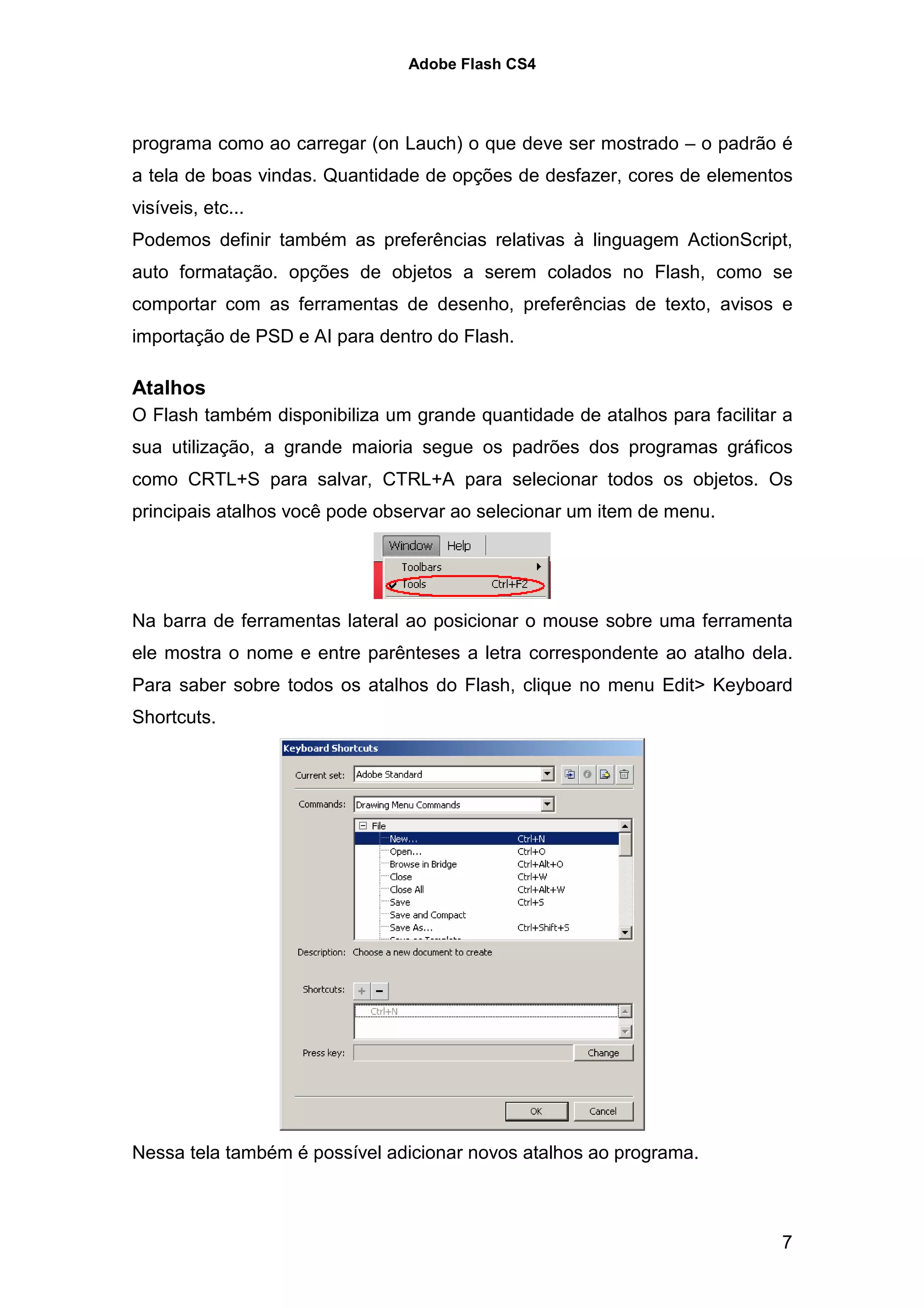 Adobe Flash CS4




programa como ao carregar (on Lauch) o que deve ser mostrado – o padrão é
a tela de boas vindas. Quantidade de opções de desfazer, cores de elementos
visíveis, etc...
Podemos definir também as preferências relativas à linguagem ActionScript,
auto formatação. opções de objetos a serem colados no Flash, como se
comportar com as ferramentas de desenho, preferências de texto, avisos e
importação de PSD e AI para dentro do Flash.

Atalhos
O Flash também disponibiliza um grande quantidade de atalhos para facilitar a
sua utilização, a grande maioria segue os padrões dos programas gráficos
como CRTL+S para salvar, CTRL+A para selecionar todos os objetos. Os
principais atalhos você pode observar ao selecionar um item de menu.




Na barra de ferramentas lateral ao posicionar o mouse sobre uma ferramenta
ele mostra o nome e entre parênteses a letra correspondente ao atalho dela.
Para saber sobre todos os atalhos do Flash, clique no menu Edit> Keyboard
Shortcuts.




Nessa tela também é possível adicionar novos atalhos ao programa.



                                                                           7
 