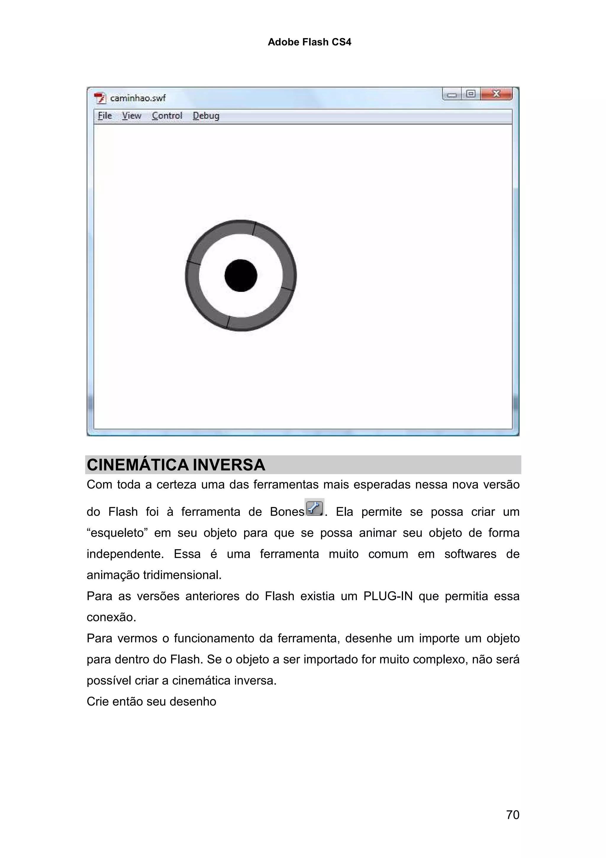 Adobe Flash CS4




CINEMÁTICA INVERSA
Com toda a certeza uma das ferramentas mais esperadas nessa nova versão

do Flash foi à ferramenta de Bones          . Ela permite se possa criar um
“esqueleto” em seu objeto para que se possa animar seu objeto de forma
independente. Essa é uma ferramenta muito comum em softwares de
animação tridimensional.
Para as versões anteriores do Flash existia um PLUG-IN que permitia essa
conexão.
Para vermos o funcionamento da ferramenta, desenhe um importe um objeto
para dentro do Flash. Se o objeto a ser importado for muito complexo, não será
possível criar a cinemática inversa.
Crie então seu desenho




                                                                           70
 