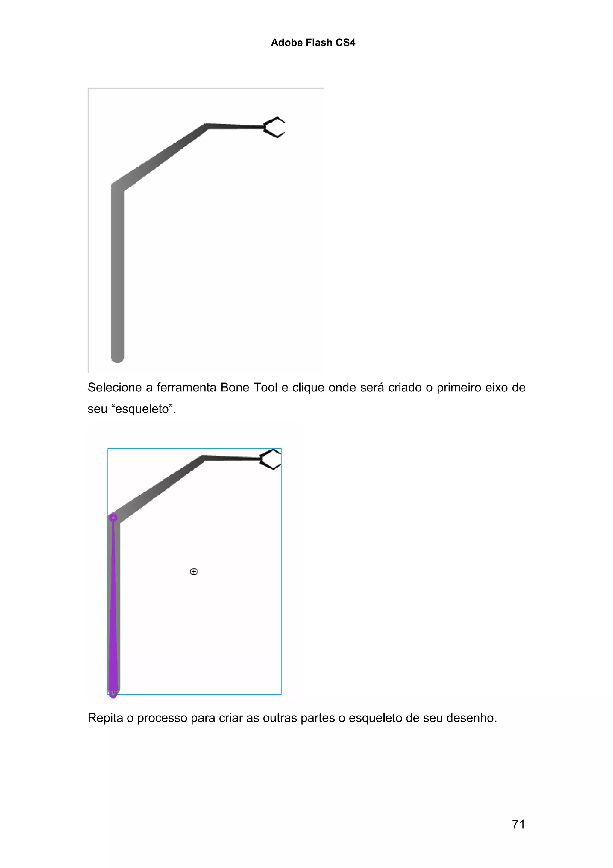 Adobe Flash CS4




Selecione a ferramenta Bone Tool e clique onde será criado o primeiro eixo de
seu “esqueleto”.




Repita o processo para criar as outras partes o esqueleto de seu desenho.




                                                                            71
 