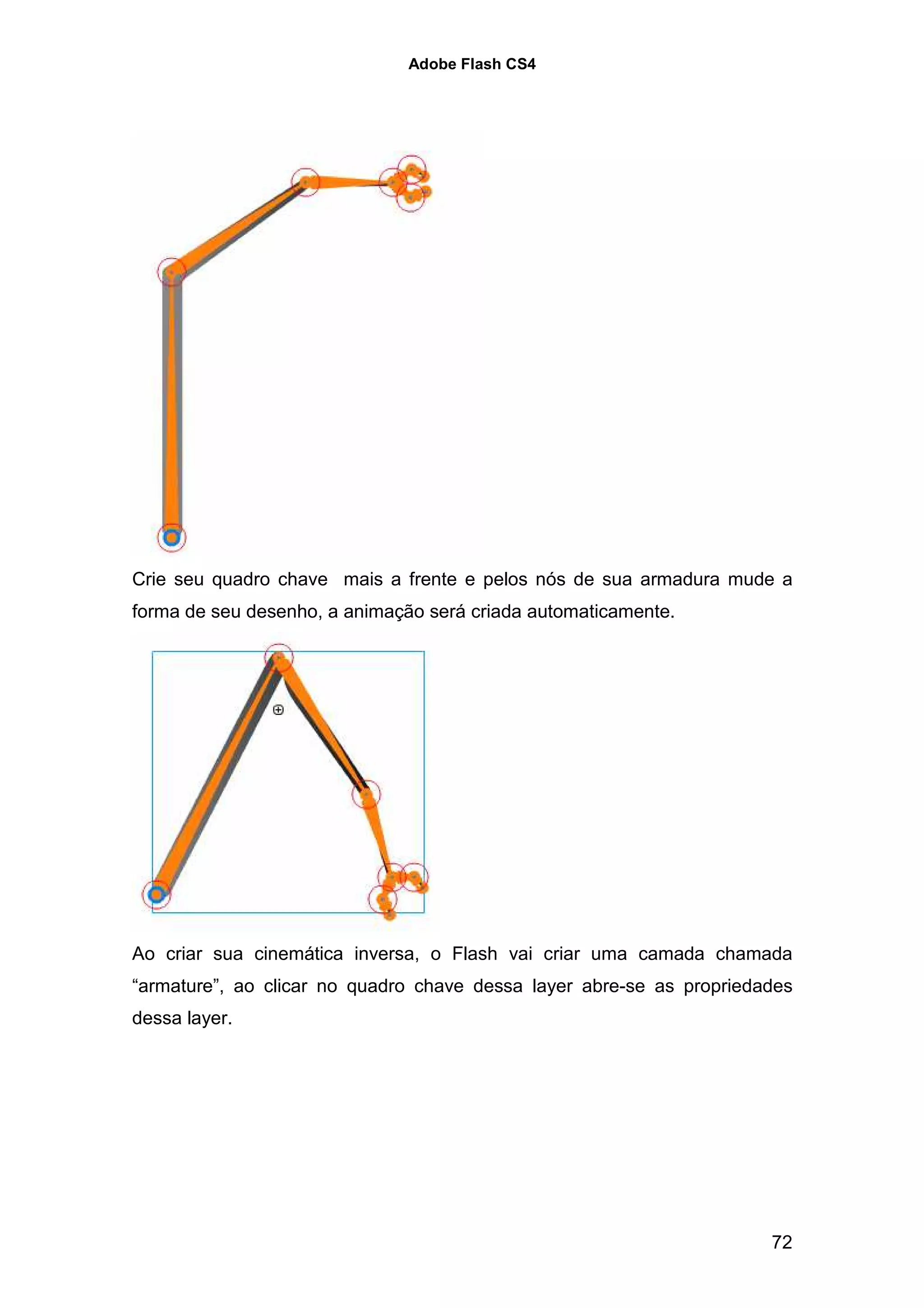 Adobe Flash CS4




Crie seu quadro chave mais a frente e pelos nós de sua armadura mude a
forma de seu desenho, a animação será criada automaticamente.




Ao criar sua cinemática inversa, o Flash vai criar uma camada chamada
“armature”, ao clicar no quadro chave dessa layer abre-se as propriedades
dessa layer.




                                                                      72
 