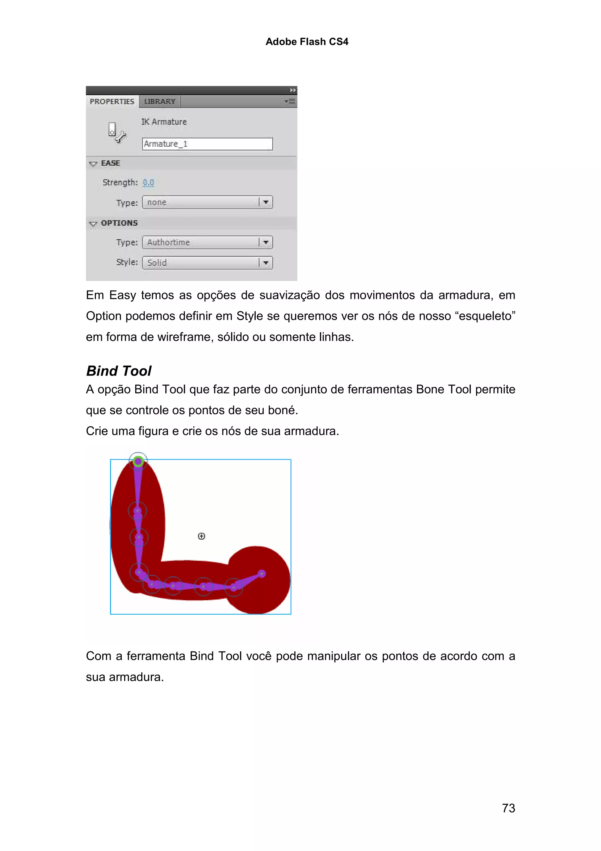 Adobe Flash CS4




Em Easy temos as opções de suavização dos movimentos da armadura, em
Option podemos definir em Style se queremos ver os nós de nosso “esqueleto”
em forma de wireframe, sólido ou somente linhas.

Bind Tool
A opção Bind Tool que faz parte do conjunto de ferramentas Bone Tool permite
que se controle os pontos de seu boné.
Crie uma figura e crie os nós de sua armadura.




Com a ferramenta Bind Tool você pode manipular os pontos de acordo com a
sua armadura.




                                                                         73
 