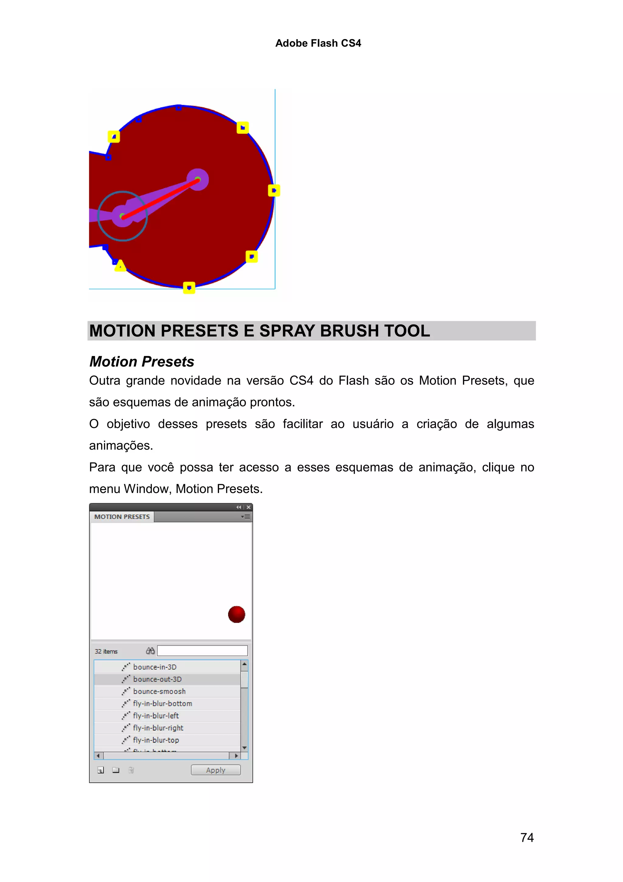 Adobe Flash CS4




MOTION PRESETS E SPRAY BRUSH TOOL
Motion Presets
Outra grande novidade na versão CS4 do Flash são os Motion Presets, que
são esquemas de animação prontos.
O objetivo desses presets são facilitar ao usuário a criação de algumas
animações.
Para que você possa ter acesso a esses esquemas de animação, clique no
menu Window, Motion Presets.




                                                                    74
 