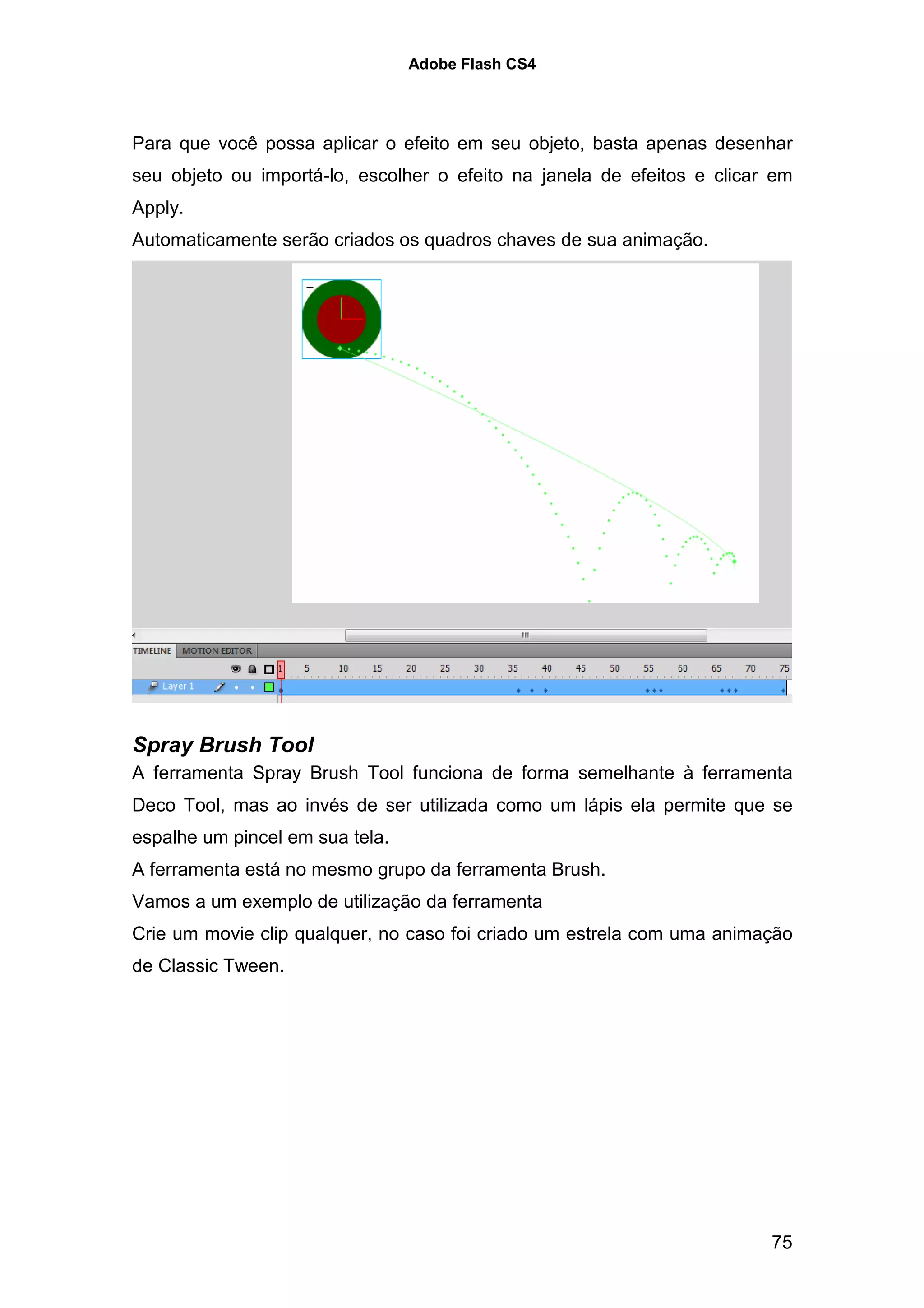 Adobe Flash CS4




Para que você possa aplicar o efeito em seu objeto, basta apenas desenhar
seu objeto ou importá-lo, escolher o efeito na janela de efeitos e clicar em
Apply.
Automaticamente serão criados os quadros chaves de sua animação.




Spray Brush Tool
A ferramenta Spray Brush Tool funciona de forma semelhante à ferramenta
Deco Tool, mas ao invés de ser utilizada como um lápis ela permite que se
espalhe um pincel em sua tela.
A ferramenta está no mesmo grupo da ferramenta Brush.
Vamos a um exemplo de utilização da ferramenta
Crie um movie clip qualquer, no caso foi criado um estrela com uma animação
de Classic Tween.




                                                                         75
 