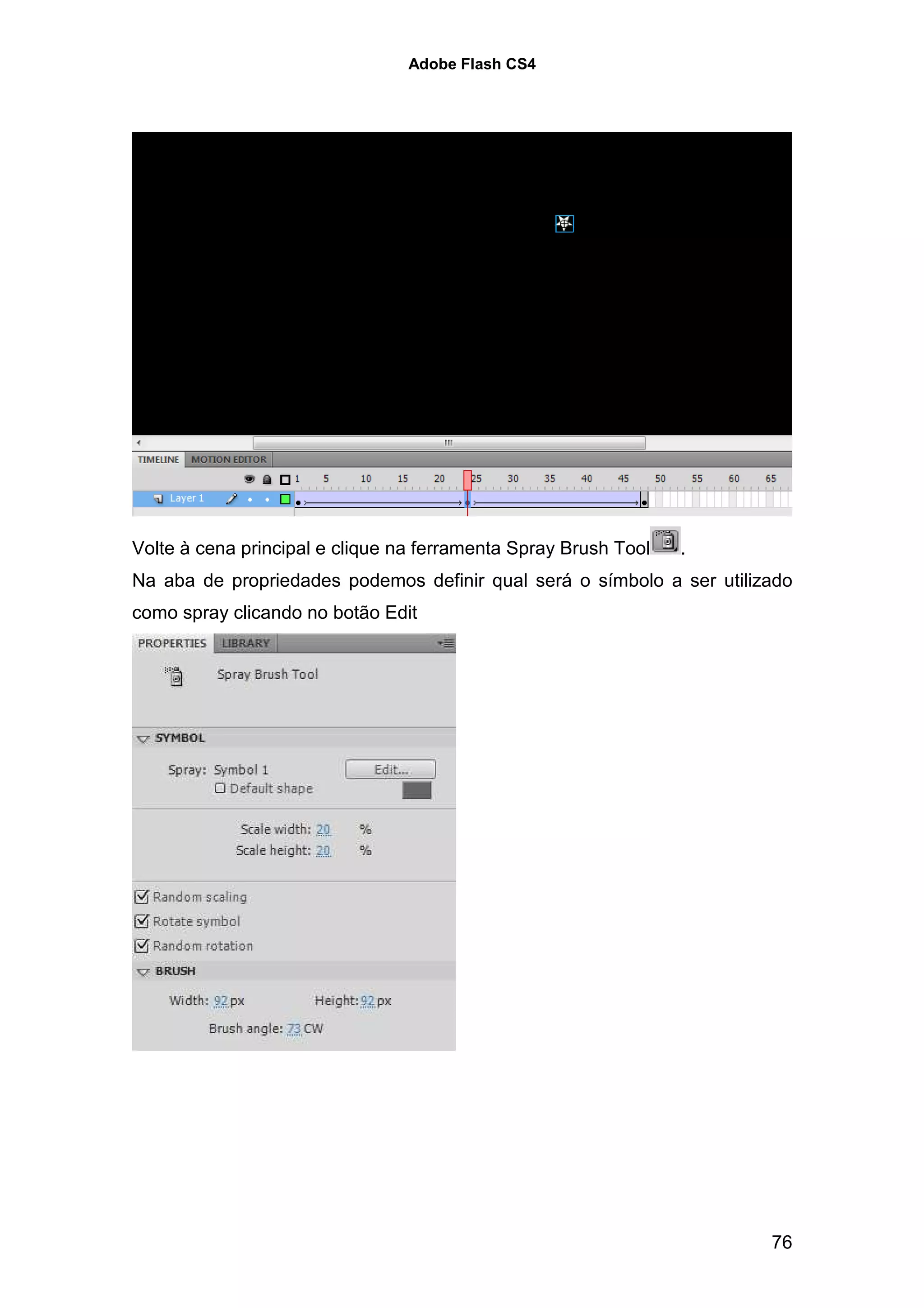 Adobe Flash CS4




Volte à cena principal e clique na ferramenta Spray Brush Tool   .
Na aba de propriedades podemos definir qual será o símbolo a ser utilizado
como spray clicando no botão Edit




                                                                       76
 