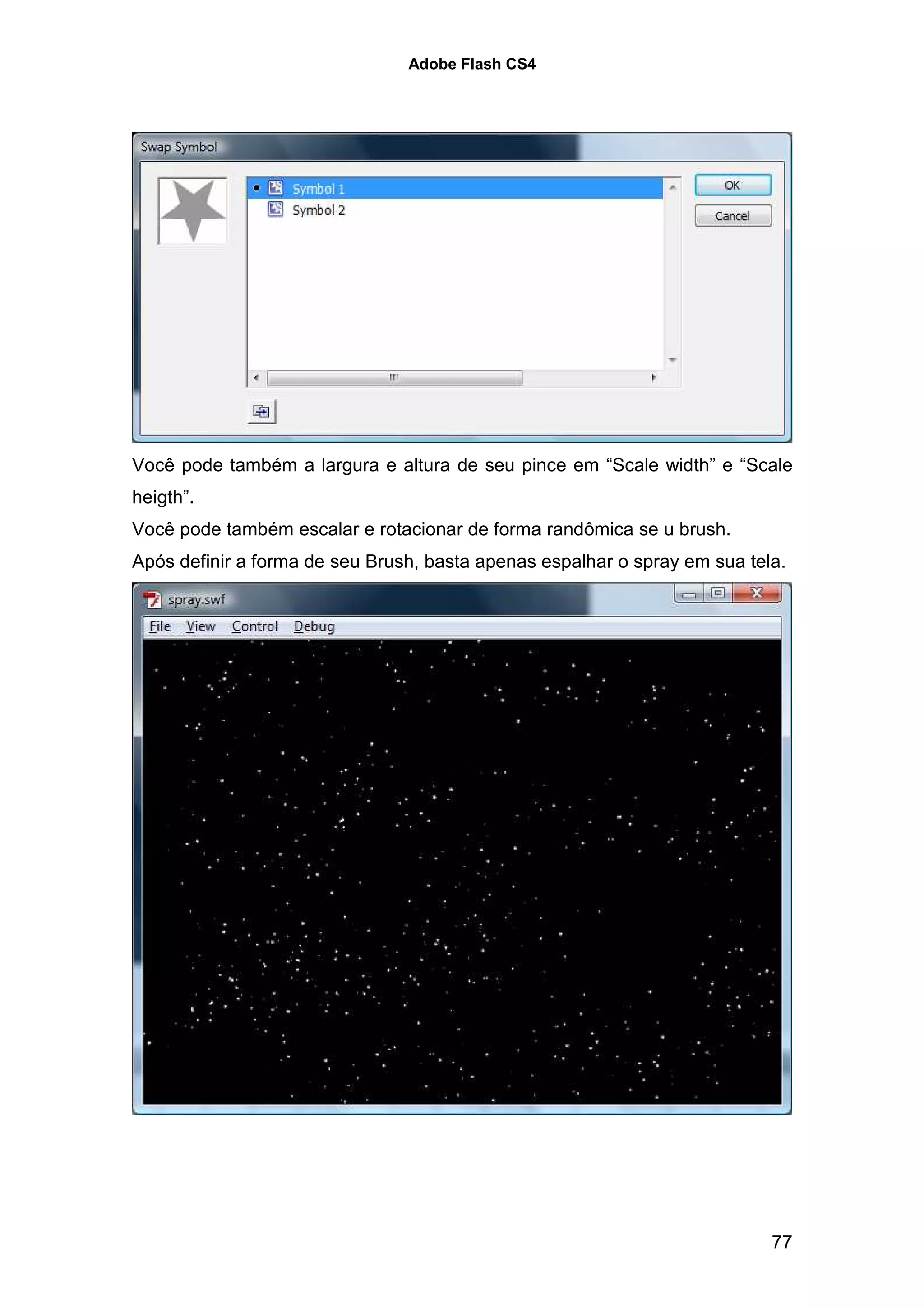 Adobe Flash CS4




Você pode também a largura e altura de seu pince em “Scale width” e “Scale
heigth”.
Você pode também escalar e rotacionar de forma randômica se u brush.
Após definir a forma de seu Brush, basta apenas espalhar o spray em sua tela.




                                                                           77
 