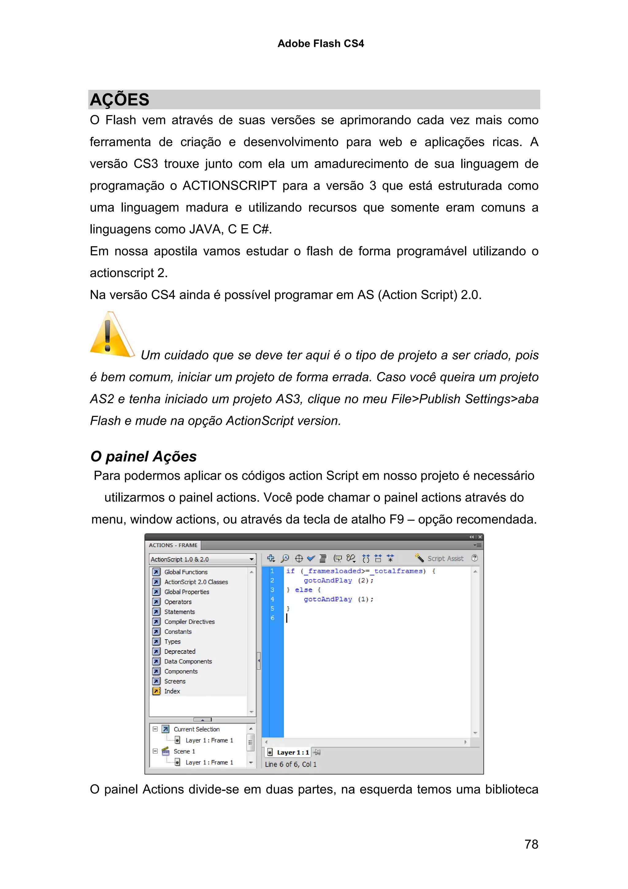 Adobe Flash CS4




AÇÕES
O Flash vem através de suas versões se aprimorando cada vez mais como
ferramenta de criação e desenvolvimento para web e aplicações ricas. A
versão CS3 trouxe junto com ela um amadurecimento de sua linguagem de
programação o ACTIONSCRIPT para a versão 3 que está estruturada como
uma linguagem madura e utilizando recursos que somente eram comuns a
linguagens como JAVA, C E C#.
Em nossa apostila vamos estudar o flash de forma programável utilizando o
actionscript 2.
Na versão CS4 ainda é possível programar em AS (Action Script) 2.0.



         Um cuidado que se deve ter aqui é o tipo de projeto a ser criado, pois
é bem comum, iniciar um projeto de forma errada. Caso você queira um projeto
AS2 e tenha iniciado um projeto AS3, clique no meu File>Publish Settings>aba
Flash e mude na opção ActionScript version.

O painel Ações
Para podermos aplicar os códigos action Script em nosso projeto é necessário
  utilizarmos o painel actions. Você pode chamar o painel actions através do
menu, window actions, ou através da tecla de atalho F9 – opção recomendada.




O painel Actions divide-se em duas partes, na esquerda temos uma biblioteca



                                                                               78
 