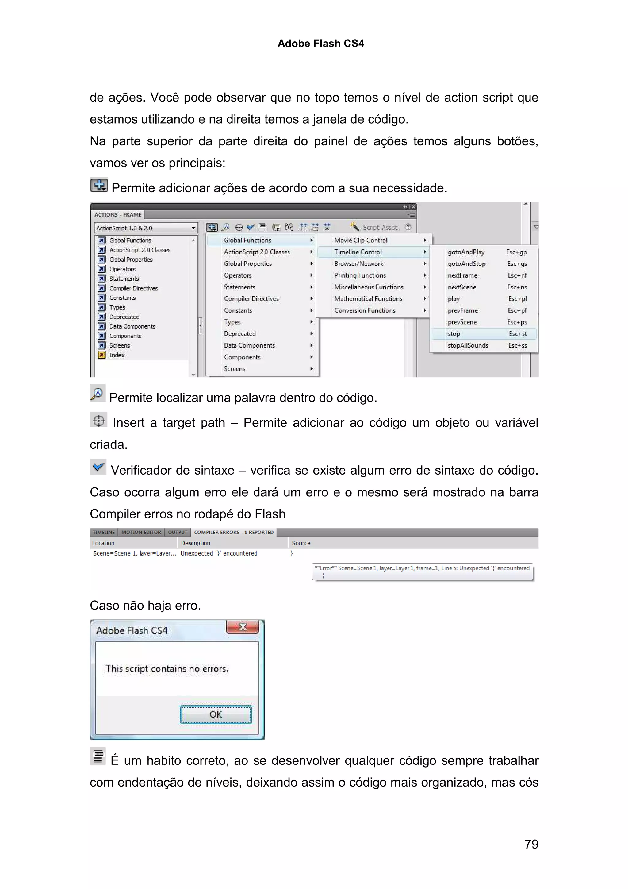 Adobe Flash CS4




de ações. Você pode observar que no topo temos o nível de action script que
estamos utilizando e na direita temos a janela de código.
Na parte superior da parte direita do painel de ações temos alguns botões,
vamos ver os principais:
    Permite adicionar ações de acordo com a sua necessidade.




   Permite localizar uma palavra dentro do código.
    Insert a target path – Permite adicionar ao código um objeto ou variável
criada.

   Verificador de sintaxe – verifica se existe algum erro de sintaxe do código.
Caso ocorra algum erro ele dará um erro e o mesmo será mostrado na barra
Compiler erros no rodapé do Flash




Caso não haja erro.




   É um habito correto, ao se desenvolver qualquer código sempre trabalhar
com endentação de níveis, deixando assim o código mais organizado, mas cós



                                                                            79
 
