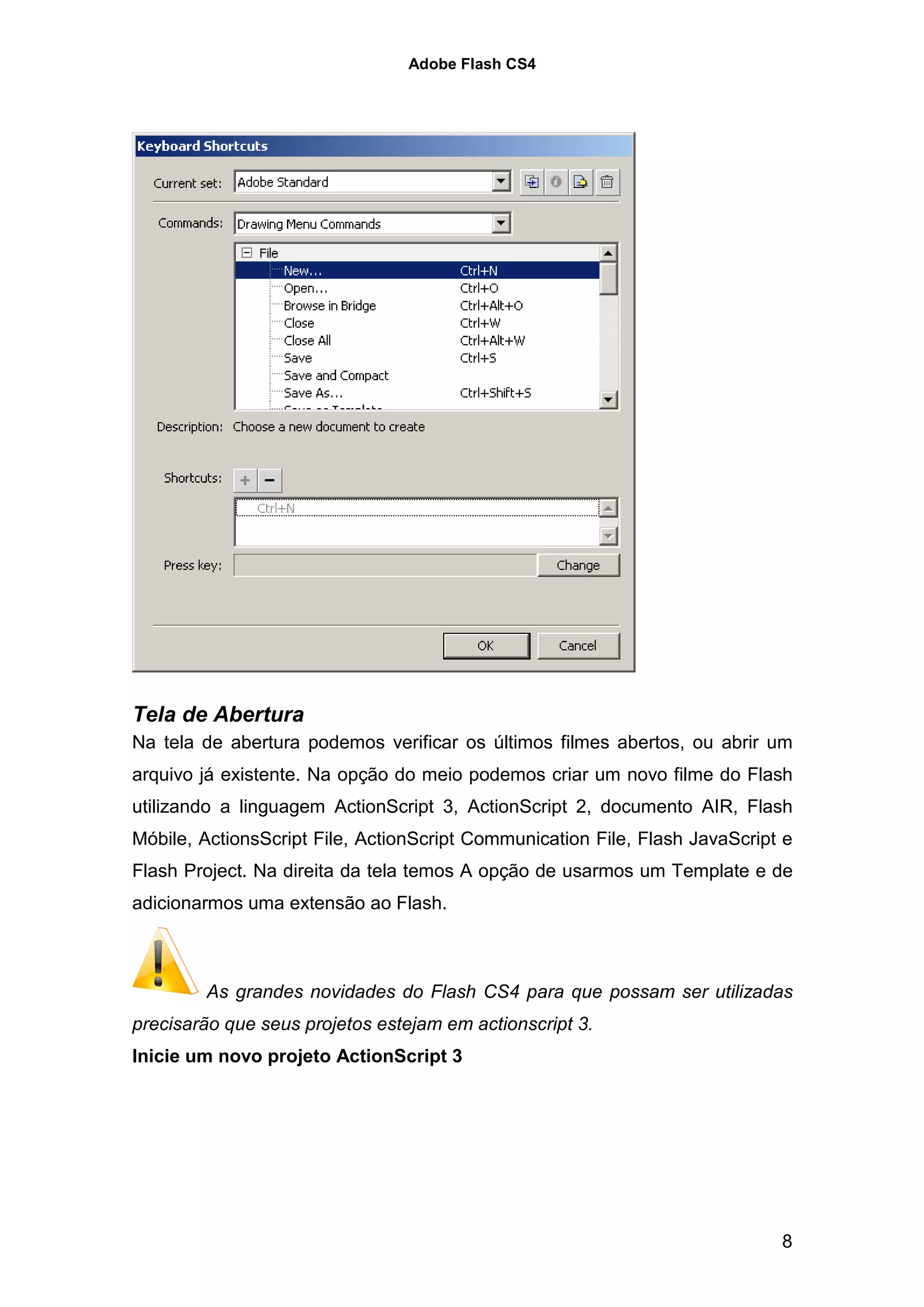 Adobe Flash CS4




Tela de Abertura
Na tela de abertura podemos verificar os últimos filmes abertos, ou abrir um
arquivo já existente. Na opção do meio podemos criar um novo filme do Flash
utilizando a linguagem ActionScript 3, ActionScript 2, documento AIR, Flash
Móbile, ActionsScript File, ActionScript Communication File, Flash JavaScript e
Flash Project. Na direita da tela temos A opção de usarmos um Template e de
adicionarmos uma extensão ao Flash.



        As grandes novidades do Flash CS4 para que possam ser utilizadas
precisarão que seus projetos estejam em actionscript 3.
Inicie um novo projeto ActionScript 3




                                                                             8
 
