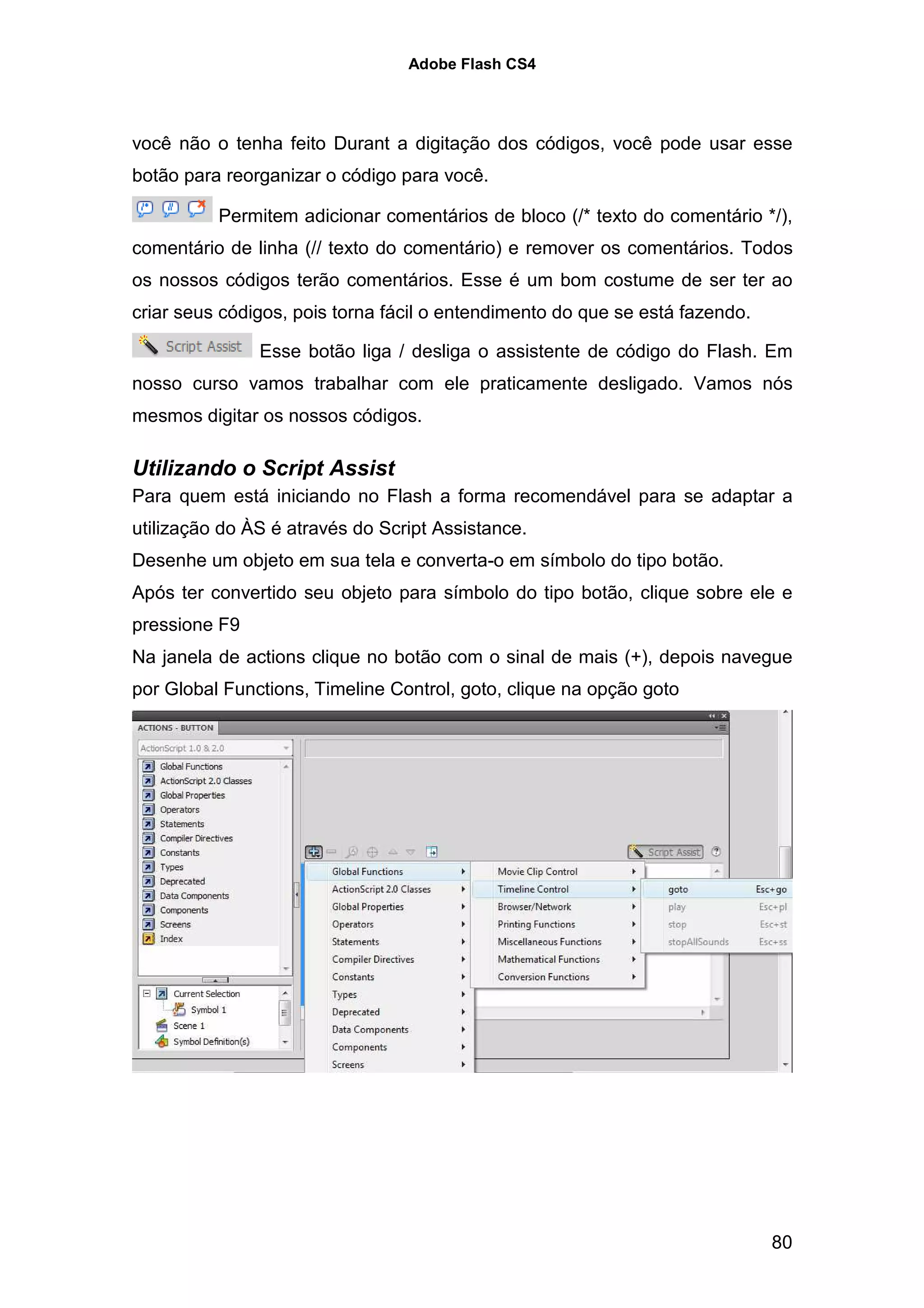 Adobe Flash CS4




você não o tenha feito Durant a digitação dos códigos, você pode usar esse
botão para reorganizar o código para você.

          Permitem adicionar comentários de bloco (/* texto do comentário */),
comentário de linha (// texto do comentário) e remover os comentários. Todos
os nossos códigos terão comentários. Esse é um bom costume de ser ter ao
criar seus códigos, pois torna fácil o entendimento do que se está fazendo.

               Esse botão liga / desliga o assistente de código do Flash. Em
nosso curso vamos trabalhar com ele praticamente desligado. Vamos nós
mesmos digitar os nossos códigos.

Utilizando o Script Assist
Para quem está iniciando no Flash a forma recomendável para se adaptar a
utilização do ÀS é através do Script Assistance.
Desenhe um objeto em sua tela e converta-o em símbolo do tipo botão.
Após ter convertido seu objeto para símbolo do tipo botão, clique sobre ele e
pressione F9
Na janela de actions clique no botão com o sinal de mais (+), depois navegue
por Global Functions, Timeline Control, goto, clique na opção goto




                                                                              80
 