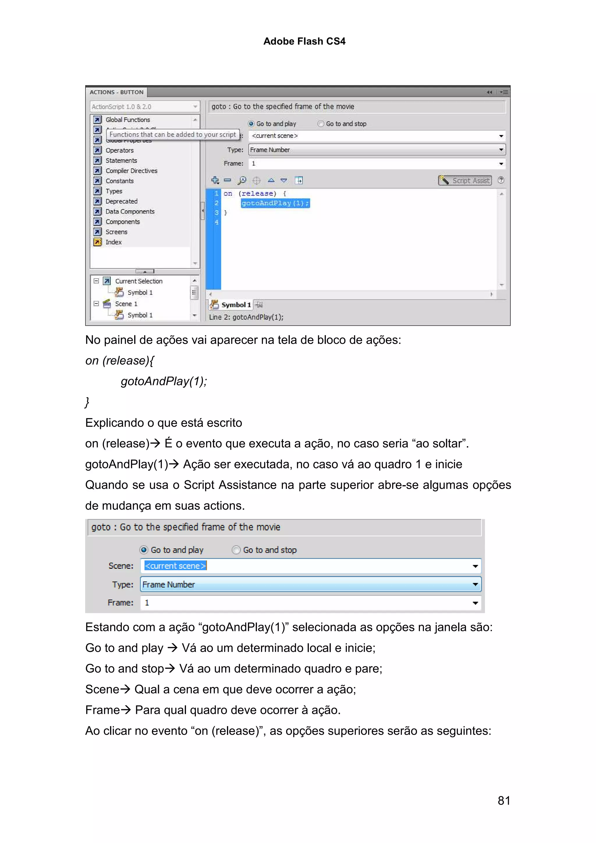 Adobe Flash CS4




No painel de ações vai aparecer na tela de bloco de ações:
on (release){
        gotoAndPlay(1);
}
Explicando o que está escrito
on (release)     É o evento que executa a ação, no caso seria “ao soltar”.
gotoAndPlay(1)      Ação ser executada, no caso vá ao quadro 1 e inicie
Quando se usa o Script Assistance na parte superior abre-se algumas opções
de mudança em suas actions.




Estando com a ação “gotoAndPlay(1)” selecionada as opções na janela são:
Go to and play      Vá ao um determinado local e inicie;
Go to and stop     Vá ao um determinado quadro e pare;
Scene     Qual a cena em que deve ocorrer a ação;
Frame     Para qual quadro deve ocorrer à ação.
Ao clicar no evento “on (release)”, as opções superiores serão as seguintes:




                                                                               81
 