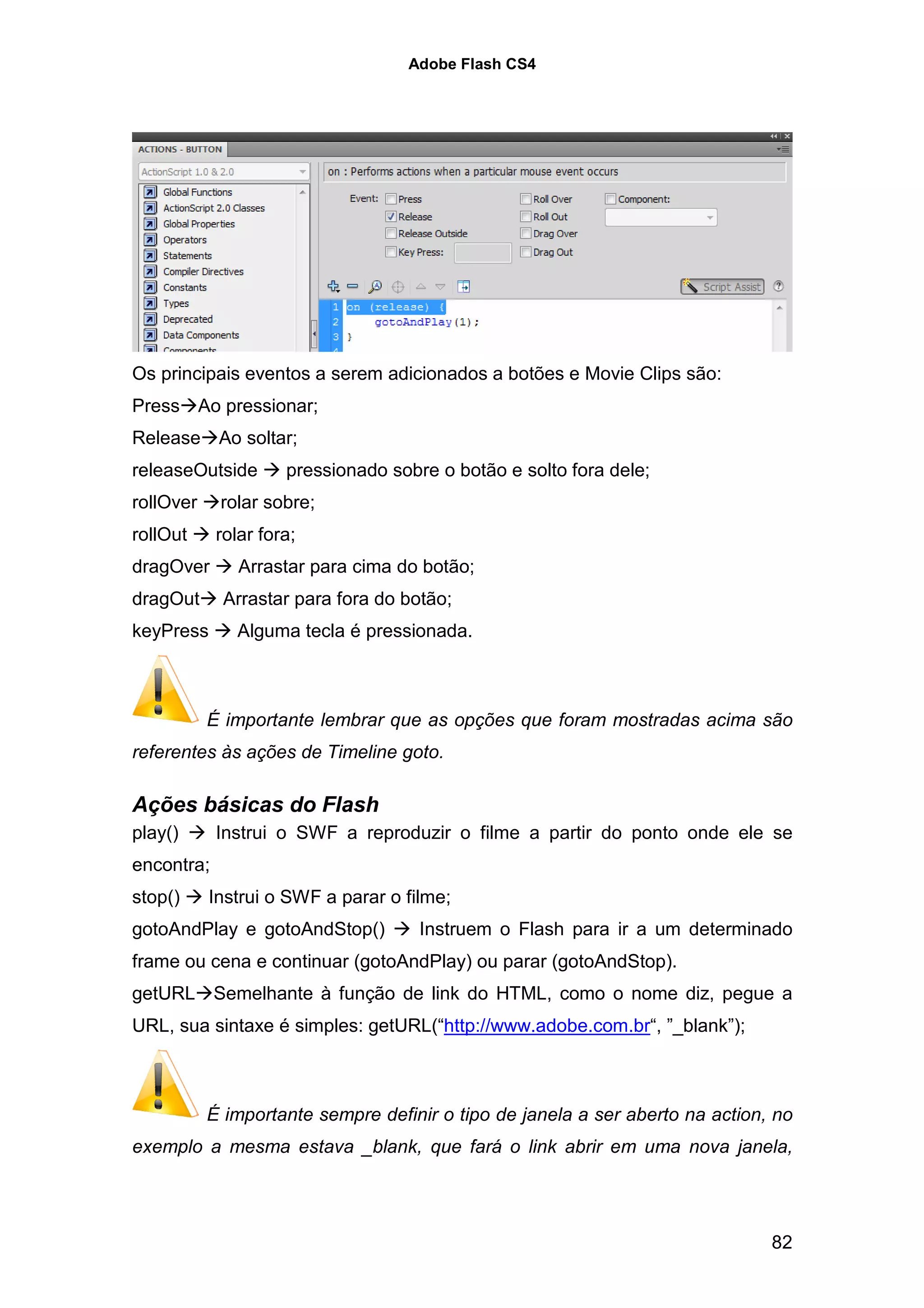 Adobe Flash CS4




Os principais eventos a serem adicionados a botões e Movie Clips são:
Press Ao pressionar;
Release Ao soltar;
releaseOutside       pressionado sobre o botão e solto fora dele;
rollOver    rolar sobre;
rollOut     rolar fora;
dragOver       Arrastar para cima do botão;
dragOut      Arrastar para fora do botão;
keyPress      Alguma tecla é pressionada.



           É importante lembrar que as opções que foram mostradas acima são
referentes às ações de Timeline goto.

Ações básicas do Flash
play()      Instrui o SWF a reproduzir o filme a partir do ponto onde ele se
encontra;
stop()     Instrui o SWF a parar o filme;
gotoAndPlay e gotoAndStop()          Instruem o Flash para ir a um determinado
frame ou cena e continuar (gotoAndPlay) ou parar (gotoAndStop).
getURL Semelhante à função de link do HTML, como o nome diz, pegue a
URL, sua sintaxe é simples: getURL(“http://www.adobe.com.br“, ”_blank”);



           É importante sempre definir o tipo de janela a ser aberto na action, no
exemplo a mesma estava _blank, que fará o link abrir em uma nova janela,




                                                                               82
 