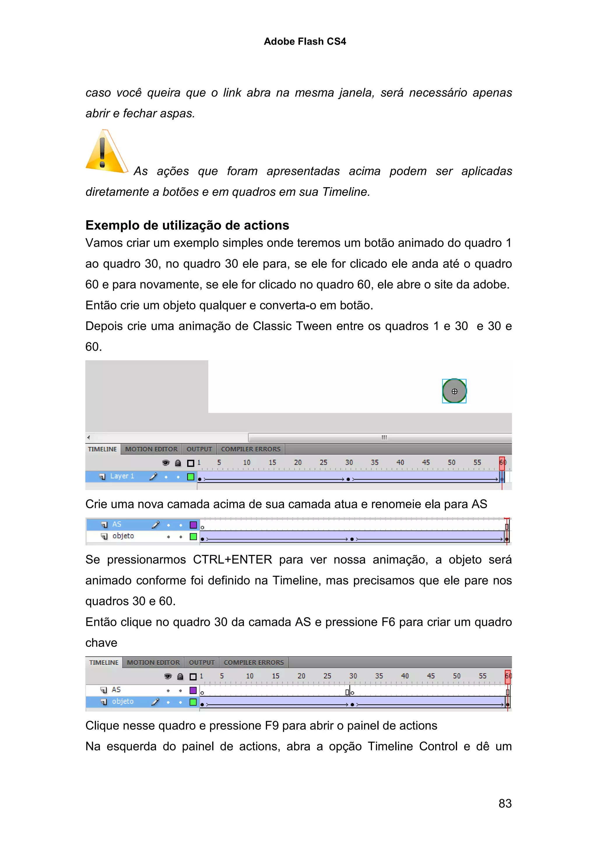 Adobe Flash CS4




caso você queira que o link abra na mesma janela, será necessário apenas
abrir e fechar aspas.



         As ações que foram apresentadas acima podem ser aplicadas
diretamente a botões e em quadros em sua Timeline.

Exemplo de utilização de actions
Vamos criar um exemplo simples onde teremos um botão animado do quadro 1
ao quadro 30, no quadro 30 ele para, se ele for clicado ele anda até o quadro
60 e para novamente, se ele for clicado no quadro 60, ele abre o site da adobe.
Então crie um objeto qualquer e converta-o em botão.
Depois crie uma animação de Classic Tween entre os quadros 1 e 30 e 30 e
60.




Crie uma nova camada acima de sua camada atua e renomeie ela para AS



Se pressionarmos CTRL+ENTER para ver nossa animação, a objeto será
animado conforme foi definido na Timeline, mas precisamos que ele pare nos
quadros 30 e 60.
Então clique no quadro 30 da camada AS e pressione F6 para criar um quadro
chave




Clique nesse quadro e pressione F9 para abrir o painel de actions
Na esquerda do painel de actions, abra a opção Timeline Control e dê um



                                                                            83
 